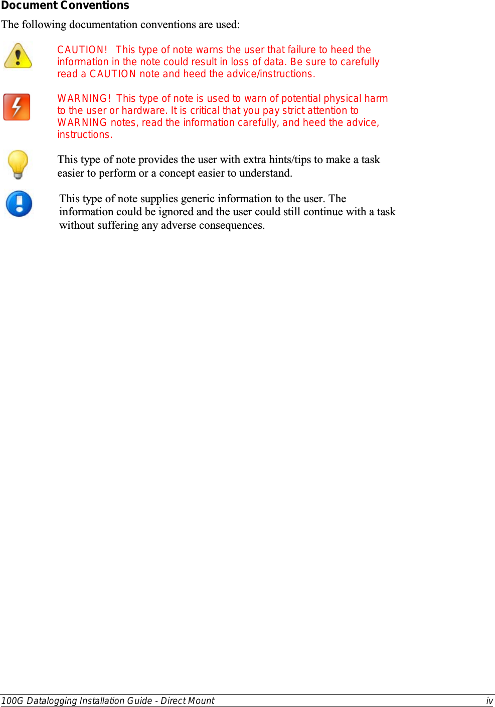  100G Datalogging Installation Guide - Direct Mount iv  Document Conventions The following documentation conventions are used:  CAUTION!   This type of note warns the user that failure to heed the information in the note could result in loss of data. Be sure to carefully read a CAUTION note and heed the advice/instructions.                       WARNING!  This type of note is used to warn of potential physical harm to the user or hardware. It is critical that you pay strict attention to WARNING notes, read the information carefully, and heed the advice, instructions.  This type of note provides the user with extra hints/tips to make a task easier to perform or a concept easier to understand.  This type of note supplies generic information to the user. The information could be ignored and the user could still continue with a task without suffering any adverse consequences.   