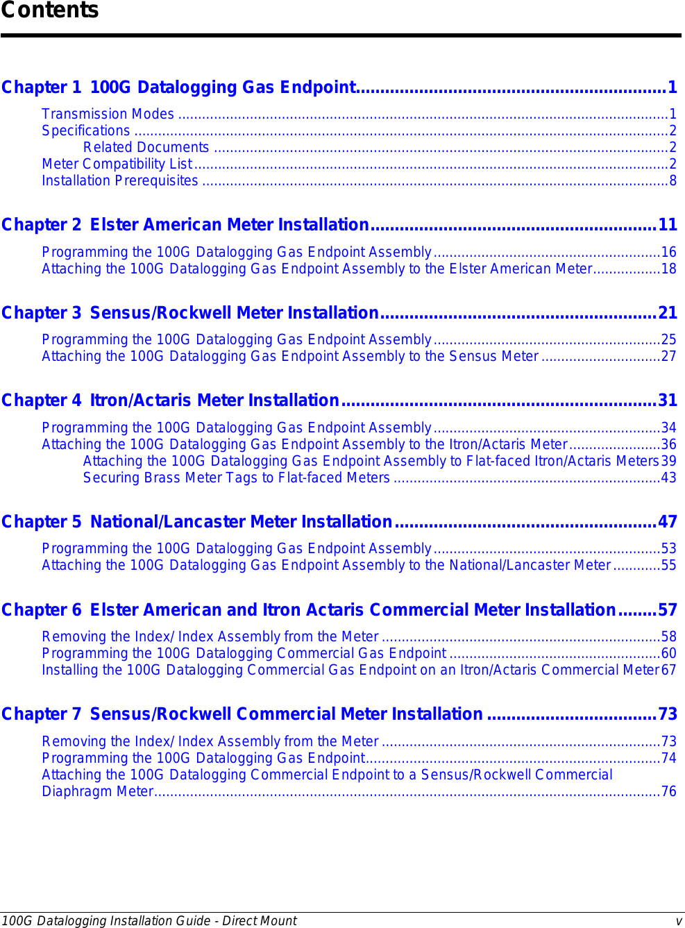  100G Datalogging Installation Guide - Direct Mount  v  Chapter 1 100G Datalogging Gas Endpoint ................................................................ 1 Transmission Modes ........................................................................................................................... 1 Specifications ...................................................................................................................................... 2 Related Documents .................................................................................................................. 2 Meter Compatibility List ....................................................................................................................... 2 Installation Prerequisites ..................................................................................................................... 8 Chapter 2 Elster American Meter Installation ........................................................... 11 Programming the 100G Datalogging Gas Endpoint Assembly ......................................................... 16 Attaching the 100G Datalogging Gas Endpoint Assembly to the Elster American Meter ................. 18 Chapter 3 Sensus/Rockwell Meter Installation ......................................................... 21 Programming the 100G Datalogging Gas Endpoint Assembly ......................................................... 25 Attaching the 100G Datalogging Gas Endpoint Assembly to the Sensus Meter .............................. 27 Chapter 4 Itron/Actaris Meter Installation ................................................................. 31 Programming the 100G Datalogging Gas Endpoint Assembly ......................................................... 34 Attaching the 100G Datalogging Gas Endpoint Assembly to the Itron/Actaris Meter ....................... 36 Attaching the 100G Datalogging Gas Endpoint Assembly to Flat-faced Itron/Actaris Meters 39 Securing Brass Meter Tags to Flat-faced Meters ................................................................... 43 Chapter 5 National/Lancaster Meter Installation ...................................................... 47 Programming the 100G Datalogging Gas Endpoint Assembly ......................................................... 53 Attaching the 100G Datalogging Gas Endpoint Assembly to the National/Lancaster Meter ............ 55 Chapter 6 Elster American and Itron Actaris Commercial Meter Installation ........ 57 Removing the Index/ Index Assembly from the Meter ...................................................................... 58 Programming the 100G Datalogging Commercial Gas Endpoint ..................................................... 60 Installing the 100G Datalogging Commercial Gas Endpoint on an Itron/Actaris Commercial Meter 67 Chapter 7 Sensus/Rockwell Commercial Meter Installation ................................... 73 Removing the Index/ Index Assembly from the Meter ...................................................................... 73 Programming the 100G Datalogging Gas Endpoint .......................................................................... 74 Attaching the 100G Datalogging Commercial Endpoint to a Sensus/Rockwell Commercial Diaphragm Meter ............................................................................................................................... 76 Contents 