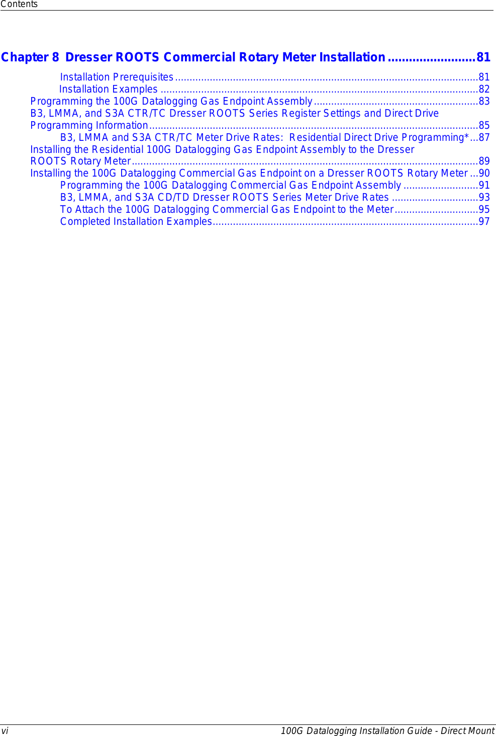 Contents  vi 100G Datalogging Installation Guide - Direct Mount  Chapter 8 Dresser ROOTS Commercial Rotary Meter Installation ......................... 81 Installation Prerequisites ......................................................................................................... 81           Installation Examples .............................................................................................................. 82 Programming the 100G Datalogging Gas Endpoint Assembly ......................................................... 83 B3, LMMA, and S3A CTR/TC Dresser ROOTS Series Register Settings and Direct Drive Programming Information .................................................................................................................. 85 B3, LMMA and S3A CTR/TC Meter Drive Rates:  Residential Direct Drive Programming* ... 87 Installing the Residential 100G Datalogging Gas Endpoint Assembly to the Dresser  ROOTS Rotary Meter ........................................................................................................................ 89 Installing the 100G Datalogging Commercial Gas Endpoint on a Dresser ROOTS Rotary Meter ... 90 Programming the 100G Datalogging Commercial Gas Endpoint Assembly .......................... 91 B3, LMMA, and S3A CD/TD Dresser ROOTS Series Meter Drive Rates .............................. 93 To Attach the 100G Datalogging Commercial Gas Endpoint to the Meter ............................. 95 Completed Installation Examples ............................................................................................ 97   