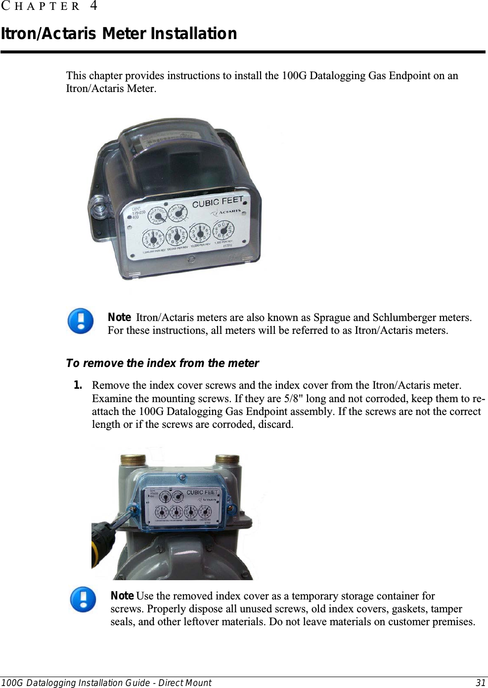  100G Datalogging Installation Guide - Direct Mount 31  This chapter provides instructions to install the 100G Datalogging Gas Endpoint on an Itron/Actaris Meter.   Note  Itron/Actaris meters are also known as Sprague and Schlumberger meters. For these instructions, all meters will be referred to as Itron/Actaris meters.  To remove the index from the meter 1. Remove the index cover screws and the index cover from the Itron/Actaris meter. Examine the mounting screws. If they are 5/8&quot; long and not corroded, keep them to re-attach the 100G Datalogging Gas Endpoint assembly. If the screws are not the correct length or if the screws are corroded, discard.    Note Use the removed index cover as a temporary storage container for screws. Properly dispose all unused screws, old index covers, gaskets, tamper seals, and other leftover materials. Do not leave materials on customer premises.  CHAPTER  4  Itron/Actaris Meter Installation 
