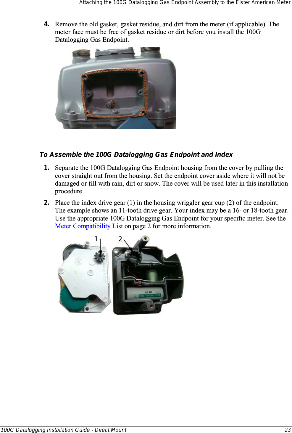  Attaching the 100G Datalogging Gas Endpoint Assembly to the Elster American Meter  100G Datalogging Installation Guide - Direct Mount 23  4. Remove the old gasket, gasket residue, and dirt from the meter (if applicable). The meter face must be free of gasket residue or dirt before you install the 100G Datalogging Gas Endpoint.     To Assemble the 100G Datalogging Gas Endpoint and Index 1. Separate the 100G Datalogging Gas Endpoint housing from the cover by pulling the cover straight out from the housing. Set the endpoint cover aside where it will not be damaged or fill with rain, dirt or snow. The cover will be used later in this installation procedure. 2. Place the index drive gear (1) in the housing wriggler gear cup (2) of the endpoint. The example shows an 11-tooth drive gear. Your index may be a 16- or 18-tooth gear. Use the appropriate 100G Datalogging Gas Endpoint for your specific meter. See the Meter Compatibility List on page 2 for more information.  