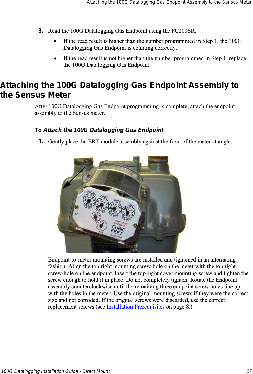 Attaching the 100G Datalogging Gas Endpoint Assembly to the Sensus Meter  100G Datalogging Installation Guide - Direct Mount 27   3. Read the 100G Datalogging Gas Endpoint using the FC200SR.  • If the read result is higher than the number programmed in Step 1, the 100G Datalogging Gas Endpoint is counting correctly.  • If the read result is not higher than the number programmed in Step 1, replace the 100G Datalogging Gas Endpoint.  Attaching the 100G Datalogging Gas Endpoint Assembly to the Sensus Meter After 100G Datalogging Gas Endpoint programming is complete, attach the endpoint assembly to the Sensus meter.  To Attach the 100G Datalogging Gas Endpoint 1. Gently place the ERT module assembly against the front of the meter at angle.   Endpoint-to-meter mounting screws are installed and tightened in an alternating fashion. Align the top right mounting screw-hole on the meter with the top right screw-hole on the endpoint. Insert the top-right cover mounting screw and tighten the screw enough to hold it in place. Do not completely tighten. Rotate the Endpoint assembly counterclockwise until the remaining three endpoint screw holes line up with the holes in the meter. Use the original mounting screws if they were the correct size and not corroded. If the original screws were discarded, use the correct replacement screws (see Installation Prerequisites on page 8.)  