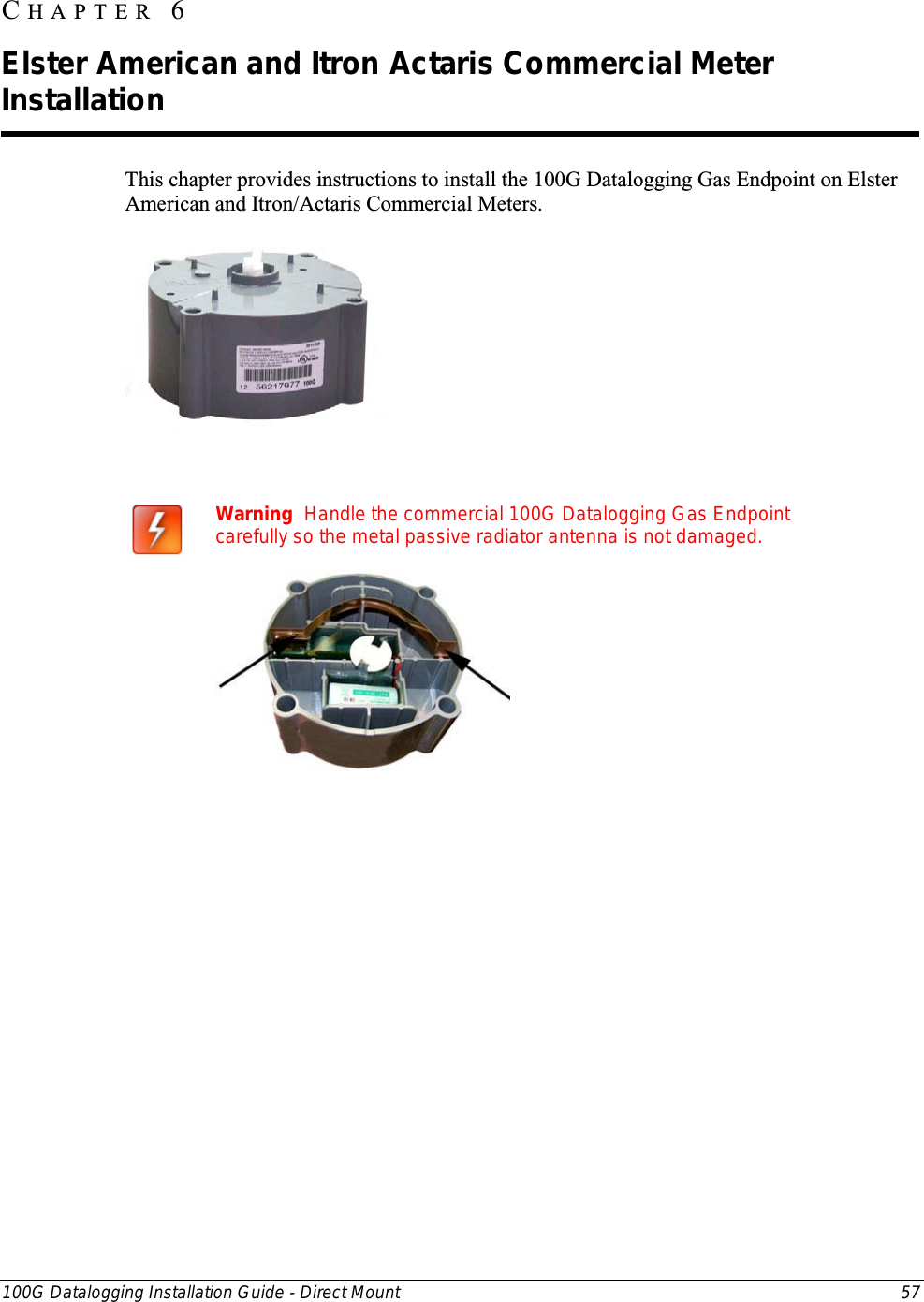  100G Datalogging Installation Guide - Direct Mount 57  This chapter provides instructions to install the 100G Datalogging Gas Endpoint on Elster American and Itron/Actaris Commercial Meters.                    Warning  Handle the commercial 100G Datalogging Gas Endpoint carefully so the metal passive radiator antenna is not damaged.    CHAPTER  6  Elster American and Itron Actaris Commercial Meter Installation 