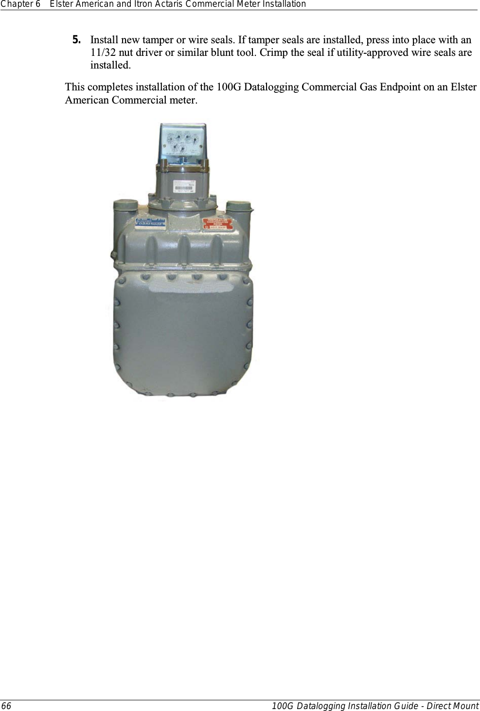 Chapter 6 Elster American and Itron Actaris Commercial Meter Installation  66 100G Datalogging Installation Guide - Direct Mount  5. Install new tamper or wire seals. If tamper seals are installed, press into place with an 11/32 nut driver or similar blunt tool. Crimp the seal if utility-approved wire seals are installed. This completes installation of the 100G Datalogging Commercial Gas Endpoint on an Elster American Commercial meter.   