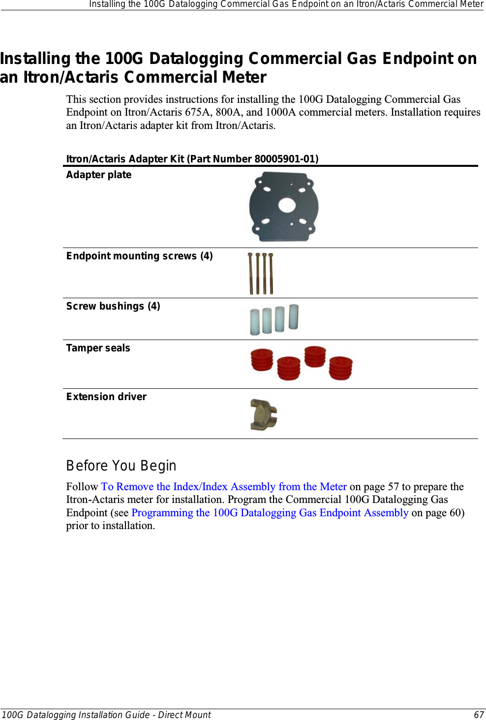  Installing the 100G Datalogging Commercial Gas Endpoint on an Itron/Actaris Commercial Meter  100G Datalogging Installation Guide - Direct Mount 67  Installing the 100G Datalogging Commercial Gas Endpoint on an Itron/Actaris Commercial Meter This section provides instructions for installing the 100G Datalogging Commercial Gas Endpoint on Itron/Actaris 675A, 800A, and 1000A commercial meters. Installation requires an Itron/Actaris adapter kit from Itron/Actaris.   Itron/Actaris Adapter Kit (Part Number 80005901-01) Adapter plate  Endpoint mounting screws (4)  Screw bushings (4)  Tamper seals  Extension driver  Before You Begin Follow To Remove the Index/Index Assembly from the Meter on page 57 to prepare the Itron-Actaris meter for installation. Program the Commercial 100G Datalogging Gas Endpoint (see Programming the 100G Datalogging Gas Endpoint Assembly on page 60) prior to installation.  