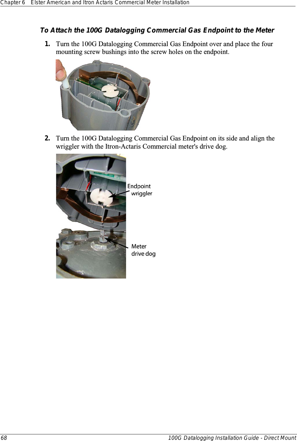 Chapter 6 Elster American and Itron Actaris Commercial Meter Installation  68 100G Datalogging Installation Guide - Direct Mount  To Attach the 100G Datalogging Commercial Gas Endpoint to the Meter 1. Turn the 100G Datalogging Commercial Gas Endpoint over and place the four mounting screw bushings into the screw holes on the endpoint.   2. Turn the 100G Datalogging Commercial Gas Endpoint on its side and align the wriggler with the Itron-Actaris Commercial meter&apos;s drive dog.  