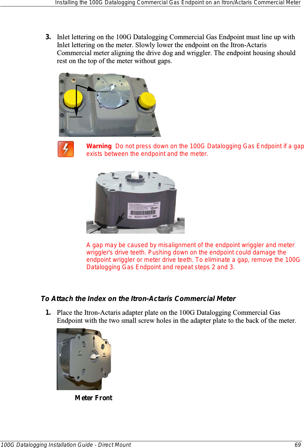  Installing the 100G Datalogging Commercial Gas Endpoint on an Itron/Actaris Commercial Meter  100G Datalogging Installation Guide - Direct Mount 69   3. Inlet lettering on the 100G Datalogging Commercial Gas Endpoint must line up with Inlet lettering on the meter. Slowly lower the endpoint on the Itron-Actaris Commercial meter aligning the drive dog and wriggler. The endpoint housing should rest on the top of the meter without gaps.    Warning  Do not press down on the 100G Datalogging Gas Endpoint if a gap exists between the endpoint and the meter.  A gap may be caused by misalignment of the endpoint wriggler and meter wriggler&apos;s drive teeth. Pushing down on the endpoint could damage the endpoint wriggler or meter drive teeth. To eliminate a gap, remove the 100G Datalogging Gas Endpoint and repeat steps 2 and 3.   To Attach the Index on the Itron-Actaris Commercial Meter 1. Place the Itron-Actaris adapter plate on the 100G Datalogging Commercial Gas Endpoint with the two small screw holes in the adapter plate to the back of the meter.  Meter Front  