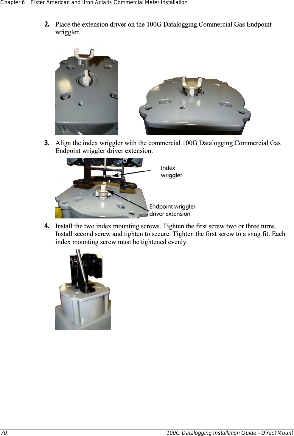 Chapter 6 Elster American and Itron Actaris Commercial Meter Installation  70 100G Datalogging Installation Guide - Direct Mount  2. Place the extension driver on the 100G Datalogging Commercial Gas Endpoint wriggler.          3. Align the index wriggler with the commercial 100G Datalogging Commercial Gas Endpoint wriggler driver extension.  4. Install the two index mounting screws. Tighten the first screw two or three turns. Install second screw and tighten to secure. Tighten the first screw to a snug fit. Each index mounting screw must be tightened evenly.  