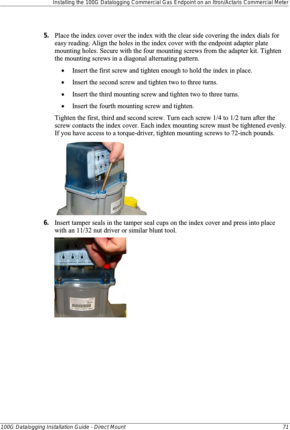  Installing the 100G Datalogging Commercial Gas Endpoint on an Itron/Actaris Commercial Meter  100G Datalogging Installation Guide - Direct Mount 71   5. Place the index cover over the index with the clear side covering the index dials for easy reading. Align the holes in the index cover with the endpoint adapter plate mounting holes. Secure with the four mounting screws from the adapter kit. Tighten the mounting screws in a diagonal alternating pattern.  • Insert the first screw and tighten enough to hold the index in place.  • Insert the second screw and tighten two to three turns.  • Insert the third mounting screw and tighten two to three turns.  • Insert the fourth mounting screw and tighten.  Tighten the first, third and second screw. Turn each screw 1/4 to 1/2 turn after the screw contacts the index cover. Each index mounting screw must be tightened evenly. If you have access to a torque-driver, tighten mounting screws to 72-inch pounds.  6. Insert tamper seals in the tamper seal cups on the index cover and press into place with an 11/32 nut driver or similar blunt tool.    