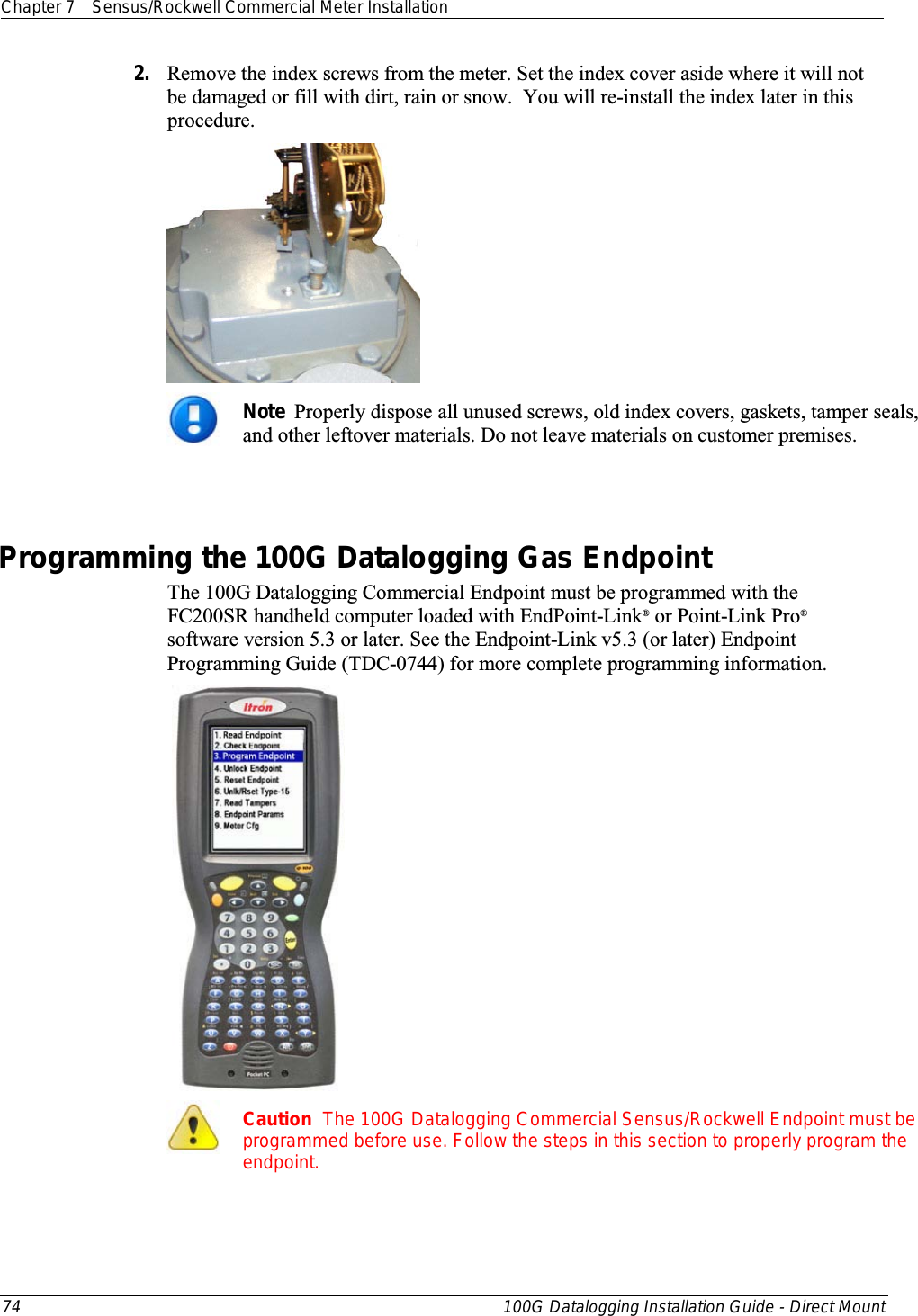 Chapter 7 Sensus/Rockwell Commercial Meter Installation  74 100G Datalogging Installation Guide - Direct Mount  2. Remove the index screws from the meter. Set the index cover aside where it will not be damaged or fill with dirt, rain or snow.  You will re-install the index later in this procedure.   Note  Properly dispose all unused screws, old index covers, gaskets, tamper seals, and other leftover materials. Do not leave materials on customer premises.   Programming the 100G Datalogging Gas Endpoint The 100G Datalogging Commercial Endpoint must be programmed with the FC200SR handheld computer loaded with EndPoint-Link® or Point-Link Pro® software version 5.3 or later. See the Endpoint-Link v5.3 (or later) Endpoint Programming Guide (TDC-0744) for more complete programming information.    Caution  The 100G Datalogging Commercial Sensus/Rockwell Endpoint must be programmed before use. Follow the steps in this section to properly program the endpoint.  