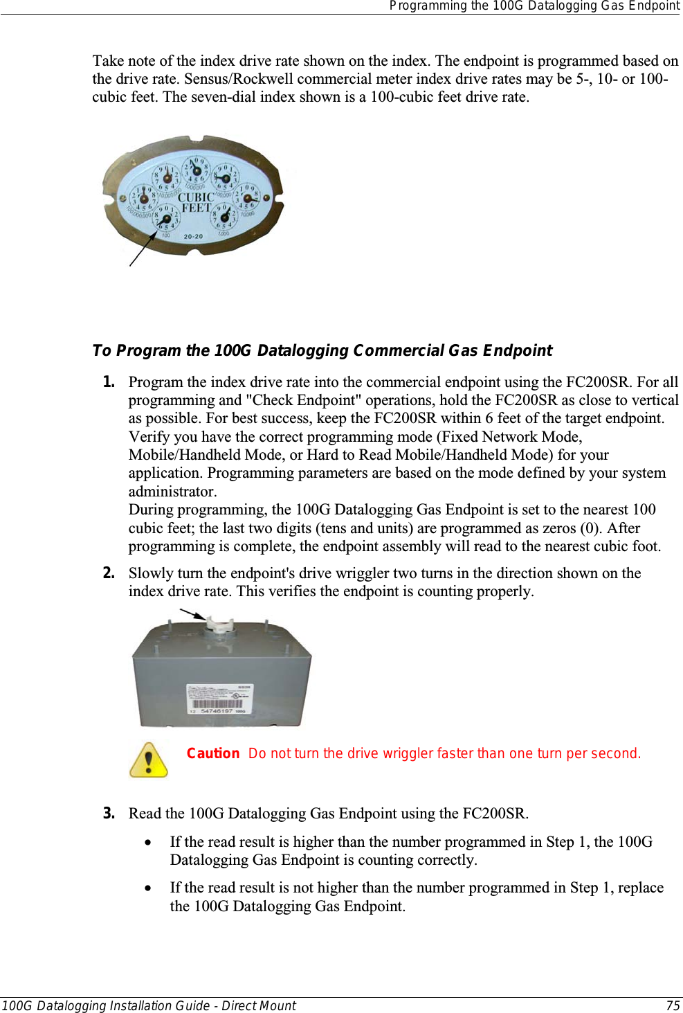  Programming the 100G Datalogging Gas Endpoint  100G Datalogging Installation Guide - Direct Mount 75  Take note of the index drive rate shown on the index. The endpoint is programmed based on the drive rate. Sensus/Rockwell commercial meter index drive rates may be 5-, 10- or 100-cubic feet. The seven-dial index shown is a 100-cubic feet drive rate.    To Program the 100G Datalogging Commercial Gas Endpoint 1. Program the index drive rate into the commercial endpoint using the FC200SR. For all programming and &quot;Check Endpoint&quot; operations, hold the FC200SR as close to vertical as possible. For best success, keep the FC200SR within 6 feet of the target endpoint. Verify you have the correct programming mode (Fixed Network Mode, Mobile/Handheld Mode, or Hard to Read Mobile/Handheld Mode) for your application. Programming parameters are based on the mode defined by your system administrator.  During programming, the 100G Datalogging Gas Endpoint is set to the nearest 100 cubic feet; the last two digits (tens and units) are programmed as zeros (0). After programming is complete, the endpoint assembly will read to the nearest cubic foot.  2. Slowly turn the endpoint&apos;s drive wriggler two turns in the direction shown on the index drive rate. This verifies the endpoint is counting properly.   Caution  Do not turn the drive wriggler faster than one turn per second.  3. Read the 100G Datalogging Gas Endpoint using the FC200SR.  • If the read result is higher than the number programmed in Step 1, the 100G Datalogging Gas Endpoint is counting correctly.  • If the read result is not higher than the number programmed in Step 1, replace the 100G Datalogging Gas Endpoint.   