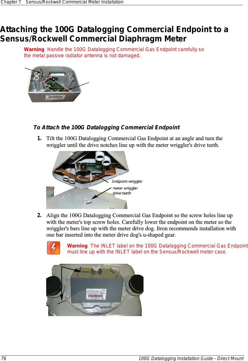 Chapter 7 Sensus/Rockwell Commercial Meter Installation  76 100G Datalogging Installation Guide - Direct Mount  Attaching the 100G Datalogging Commercial Endpoint to a Sensus/Rockwell Commercial Diaphragm Meter    Warning  Handle the 100G Datalogging Commercial Gas Endpoint carefully so the metal passive radiator antenna is not damaged.    To Attach the 100G Datalogging Commercial Endpoint 1. Tilt the 100G Datalogging Commercial Gas Endpoint at an angle and turn the wriggler until the drive notches line up with the meter wriggler&apos;s drive teeth.  2. Align the 100G Datalogging Commercial Gas Endpoint so the screw holes line up with the meter&apos;s top screw holes. Carefully lower the endpoint on the meter so the wriggler&apos;s bars line up with the meter drive dog. Itron recommends installation with one bar inserted into the meter drive dog&apos;s u-shaped gear.  Warning  The INLET label on the 100G Datalogging Commercial Gas Endpoint must line up with the INLET label on the Sensus/Rockwell meter case.  