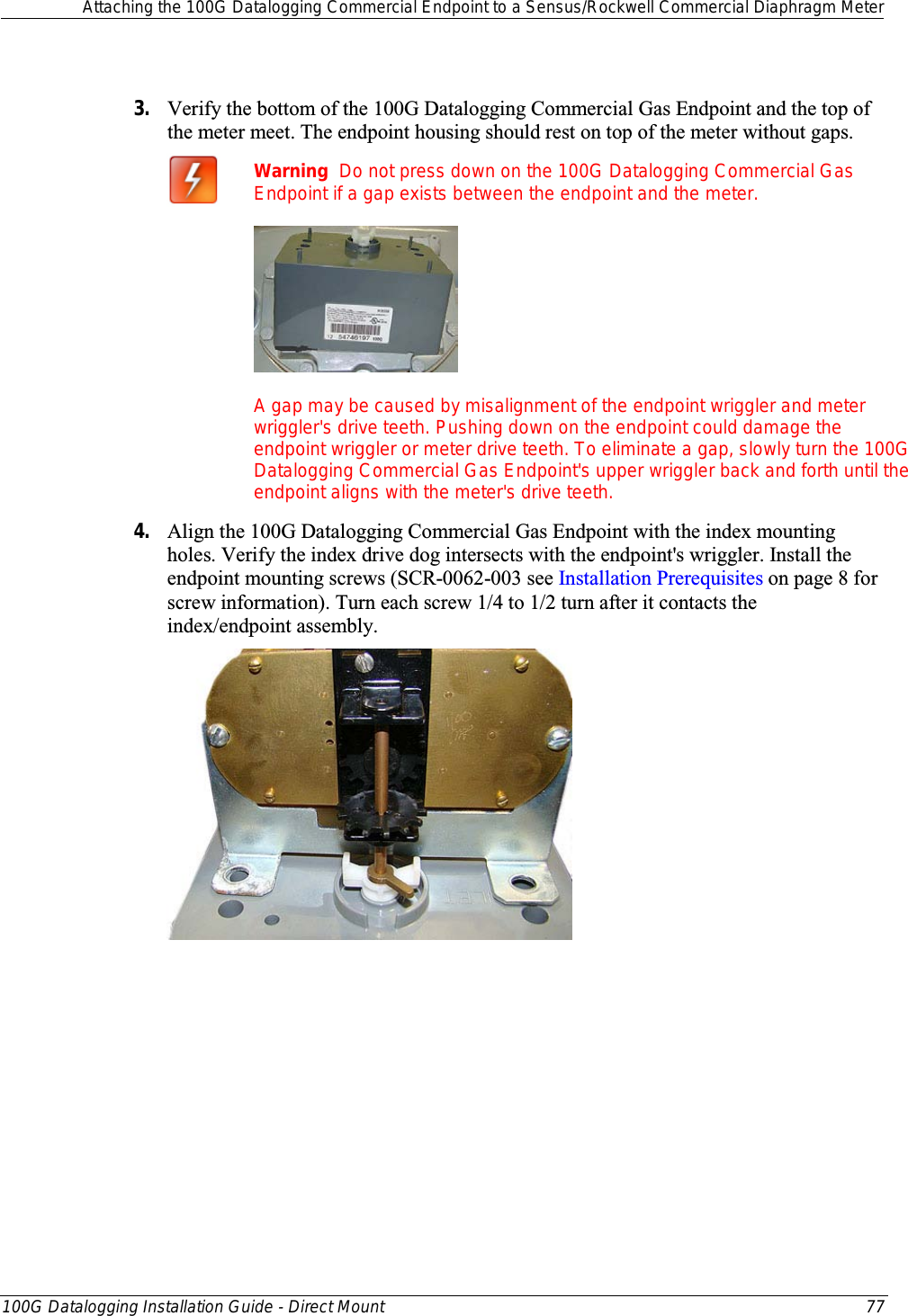  Attaching the 100G Datalogging Commercial Endpoint to a Sensus/Rockwell Commercial Diaphragm Meter  100G Datalogging Installation Guide - Direct Mount 77   3. Verify the bottom of the 100G Datalogging Commercial Gas Endpoint and the top of the meter meet. The endpoint housing should rest on top of the meter without gaps.  Warning  Do not press down on the 100G Datalogging Commercial Gas Endpoint if a gap exists between the endpoint and the meter.   A gap may be caused by misalignment of the endpoint wriggler and meter wriggler&apos;s drive teeth. Pushing down on the endpoint could damage the endpoint wriggler or meter drive teeth. To eliminate a gap, slowly turn the 100G Datalogging Commercial Gas Endpoint&apos;s upper wriggler back and forth until the endpoint aligns with the meter&apos;s drive teeth.  4. Align the 100G Datalogging Commercial Gas Endpoint with the index mounting holes. Verify the index drive dog intersects with the endpoint&apos;s wriggler. Install the endpoint mounting screws (SCR-0062-003 see Installation Prerequisites on page 8 for screw information). Turn each screw 1/4 to 1/2 turn after it contacts the index/endpoint assembly.   