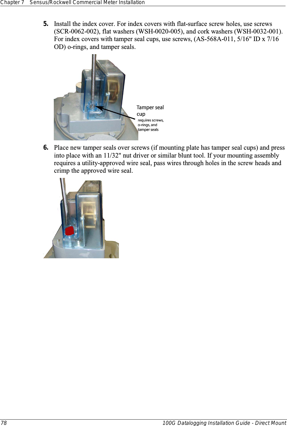 Chapter 7 Sensus/Rockwell Commercial Meter Installation  78 100G Datalogging Installation Guide - Direct Mount  5. Install the index cover. For index covers with flat-surface screw holes, use screws (SCR-0062-002), flat washers (WSH-0020-005), and cork washers (WSH-0032-001). For index covers with tamper seal cups, use screws, (AS-568A-011, 5/16&quot; ID x 7/16 OD) o-rings, and tamper seals.   6. Place new tamper seals over screws (if mounting plate has tamper seal cups) and press into place with an 11/32&quot; nut driver or similar blunt tool. If your mounting assembly requires a utility-approved wire seal, pass wires through holes in the screw heads and crimp the approved wire seal.  