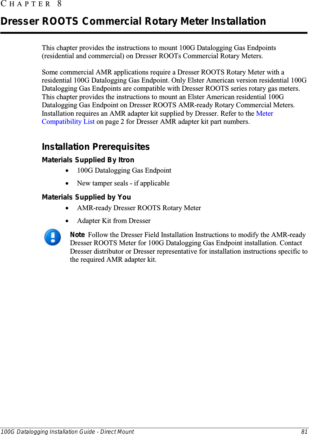  100G Datalogging Installation Guide - Direct Mount 81  This chapter provides the instructions to mount 100G Datalogging Gas Endpoints (residential and commercial) on Dresser ROOTs Commercial Rotary Meters. Some commercial AMR applications require a Dresser ROOTS Rotary Meter with a residential 100G Datalogging Gas Endpoint. Only Elster American version residential 100G Datalogging Gas Endpoints are compatible with Dresser ROOTS series rotary gas meters. This chapter provides the instructions to mount an Elster American residential 100G Datalogging Gas Endpoint on Dresser ROOTS AMR-ready Rotary Commercial Meters.  Installation requires an AMR adapter kit supplied by Dresser. Refer to the Meter Compatibility List on page 2 for Dresser AMR adapter kit part numbers.  Installation Prerequisites Materials Supplied By Itron • 100G Datalogging Gas Endpoint • New tamper seals - if applicable Materials Supplied by You • AMR-ready Dresser ROOTS Rotary Meter  • Adapter Kit from Dresser   Note  Follow the Dresser Field Installation Instructions to modify the AMR-ready Dresser ROOTS Meter for 100G Datalogging Gas Endpoint installation. Contact Dresser distributor or Dresser representative for installation instructions specific to the required AMR adapter kit.    CHAPTER  8  Dresser ROOTS Commercial Rotary Meter Installation 