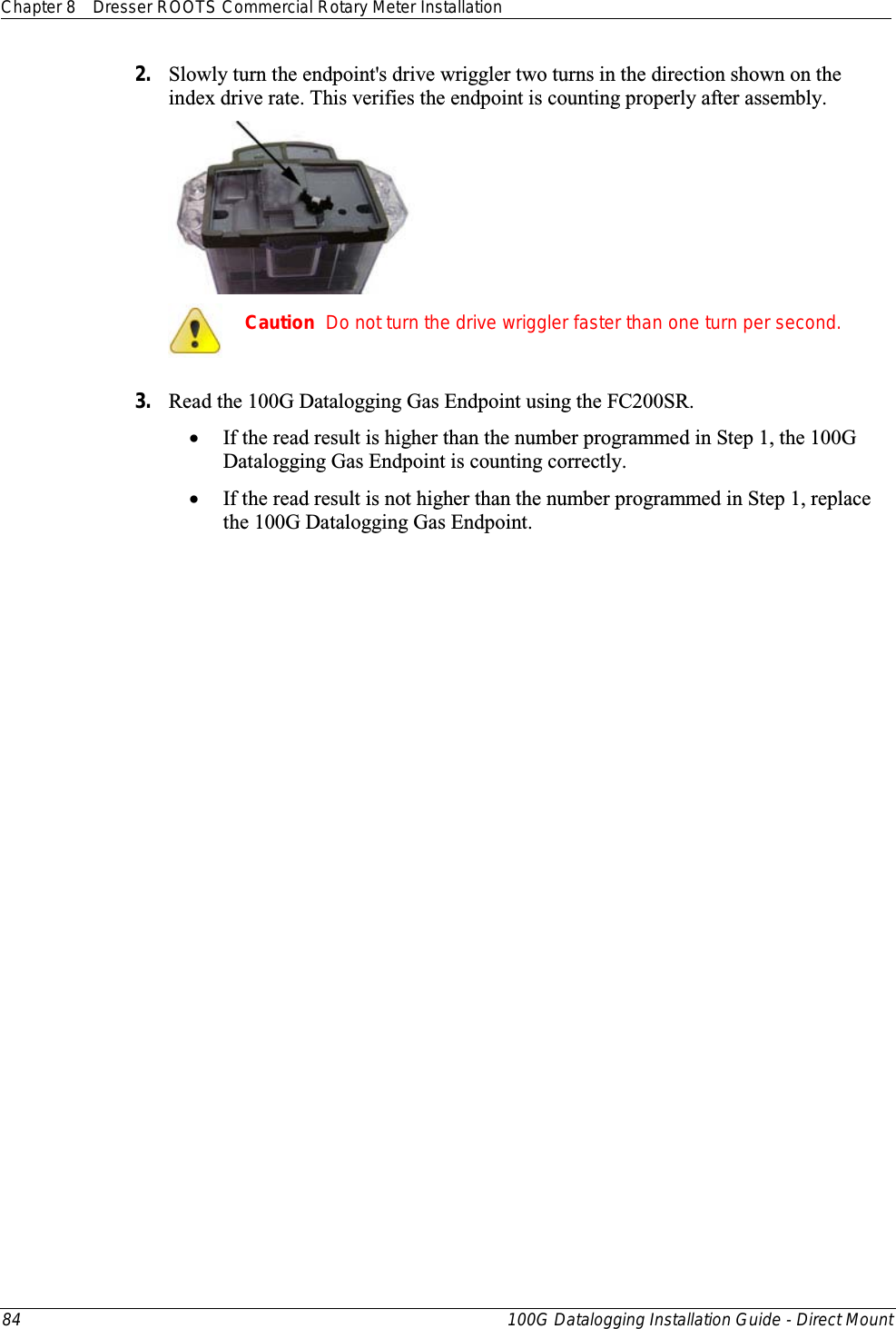 Chapter 8 Dresser ROOTS Commercial Rotary Meter Installation  84 100G Datalogging Installation Guide - Direct Mount  2. Slowly turn the endpoint&apos;s drive wriggler two turns in the direction shown on the index drive rate. This verifies the endpoint is counting properly after assembly.   Caution  Do not turn the drive wriggler faster than one turn per second.  3. Read the 100G Datalogging Gas Endpoint using the FC200SR.  • If the read result is higher than the number programmed in Step 1, the 100G Datalogging Gas Endpoint is counting correctly.  • If the read result is not higher than the number programmed in Step 1, replace the 100G Datalogging Gas Endpoint.   