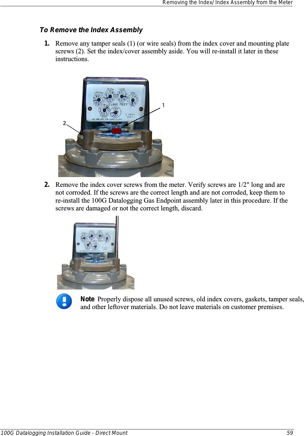  Removing the Index/ Index Assembly from the Meter  100G Datalogging Installation Guide - Direct Mount 59  To Remove the Index Assembly 1. Remove any tamper seals (1) (or wire seals) from the index cover and mounting plate screws (2). Set the index/cover assembly aside. You will re-install it later in these instructions.  2. Remove the index cover screws from the meter. Verify screws are 1/2&quot; long and are not corroded. If the screws are the correct length and are not corroded, keep them to re-install the 100G Datalogging Gas Endpoint assembly later in this procedure. If the screws are damaged or not the correct length, discard.    Note  Properly dispose all unused screws, old index covers, gaskets, tamper seals, and other leftover materials. Do not leave materials on customer premises. 