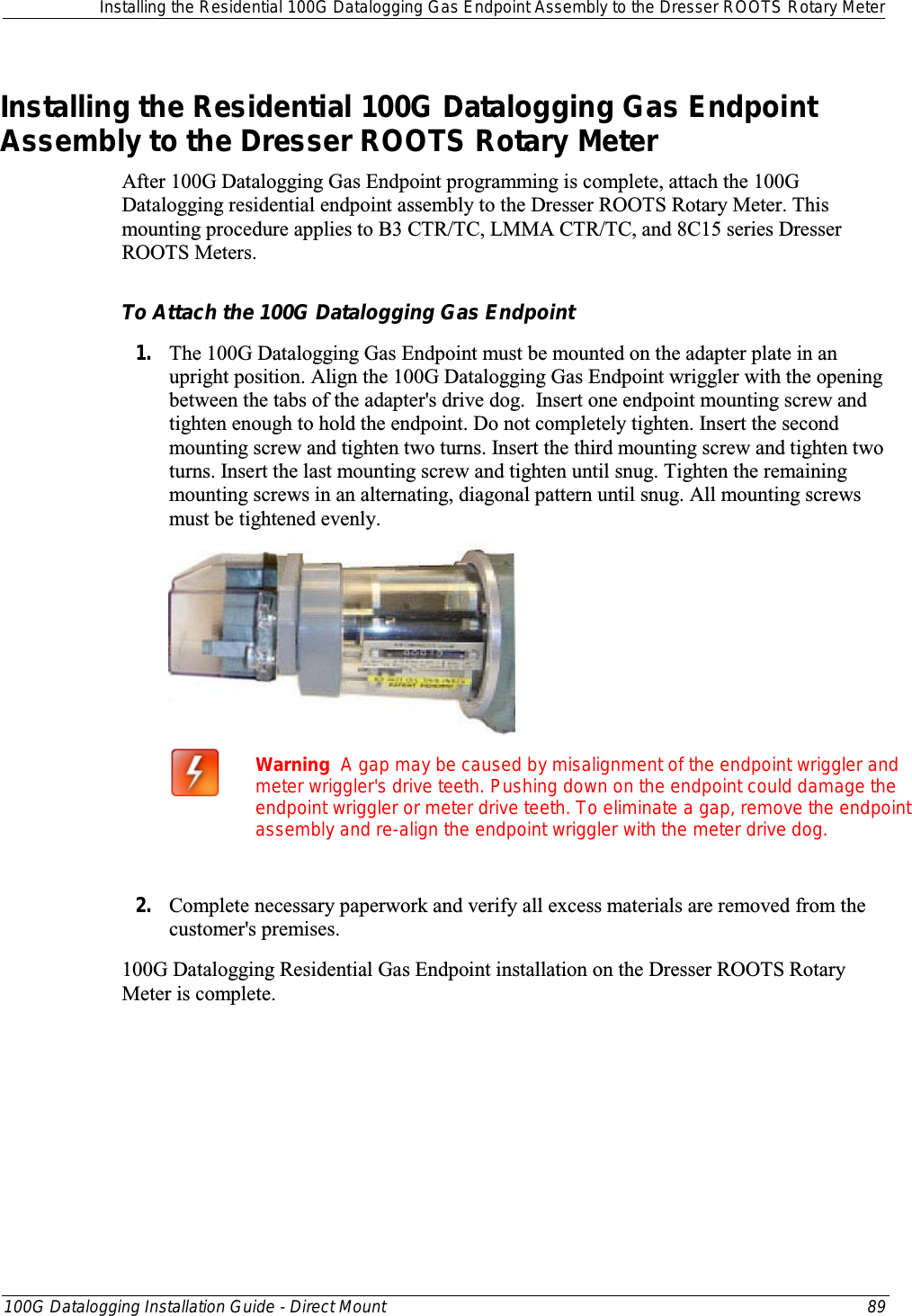  Installing the Residential 100G Datalogging Gas Endpoint Assembly to the Dresser ROOTS Rotary Meter  100G Datalogging Installation Guide - Direct Mount 89  Installing the Residential 100G Datalogging Gas Endpoint Assembly to the Dresser ROOTS Rotary Meter After 100G Datalogging Gas Endpoint programming is complete, attach the 100G Datalogging residential endpoint assembly to the Dresser ROOTS Rotary Meter. This mounting procedure applies to B3 CTR/TC, LMMA CTR/TC, and 8C15 series Dresser ROOTS Meters.  To Attach the 100G Datalogging Gas Endpoint 1. The 100G Datalogging Gas Endpoint must be mounted on the adapter plate in an upright position. Align the 100G Datalogging Gas Endpoint wriggler with the opening between the tabs of the adapter&apos;s drive dog.  Insert one endpoint mounting screw and tighten enough to hold the endpoint. Do not completely tighten. Insert the second mounting screw and tighten two turns. Insert the third mounting screw and tighten two turns. Insert the last mounting screw and tighten until snug. Tighten the remaining mounting screws in an alternating, diagonal pattern until snug. All mounting screws must be tightened evenly.       Warning  A gap may be caused by misalignment of the endpoint wriggler and meter wriggler&apos;s drive teeth. Pushing down on the endpoint could damage the endpoint wriggler or meter drive teeth. To eliminate a gap, remove the endpoint assembly and re-align the endpoint wriggler with the meter drive dog.  2. Complete necessary paperwork and verify all excess materials are removed from the customer&apos;s premises.  100G Datalogging Residential Gas Endpoint installation on the Dresser ROOTS Rotary Meter is complete.   