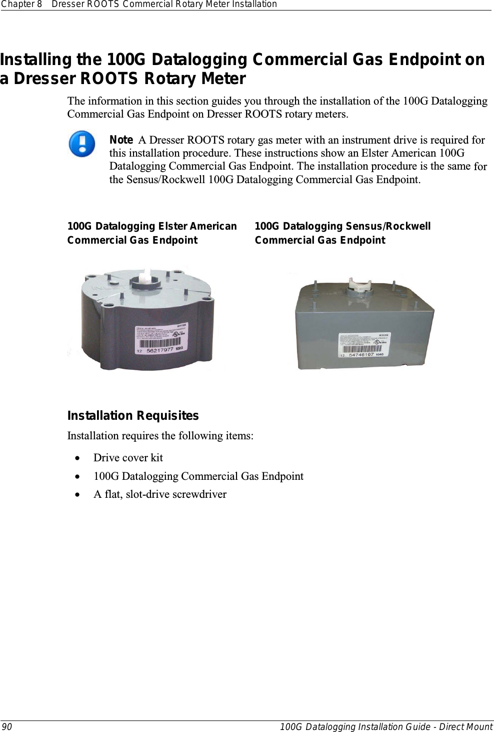 Chapter 8 Dresser ROOTS Commercial Rotary Meter Installation  90 100G Datalogging Installation Guide - Direct Mount  Installing the 100G Datalogging Commercial Gas Endpoint on a Dresser ROOTS Rotary Meter The information in this section guides you through the installation of the 100G Datalogging Commercial Gas Endpoint on Dresser ROOTS rotary meters.   Note  A Dresser ROOTS rotary gas meter with an instrument drive is required for this installation procedure. These instructions show an Elster American 100G Datalogging Commercial Gas Endpoint. The installation procedure is the same for the Sensus/Rockwell 100G Datalogging Commercial Gas Endpoint.  100G Datalogging Elster American      100G Datalogging Sensus/Rockwell Commercial Gas Endpoint                    Commercial Gas Endpoint                           Installation Requisites Installation requires the following items: • Drive cover kit • 100G Datalogging Commercial Gas Endpoint  • A flat, slot-drive screwdriver  