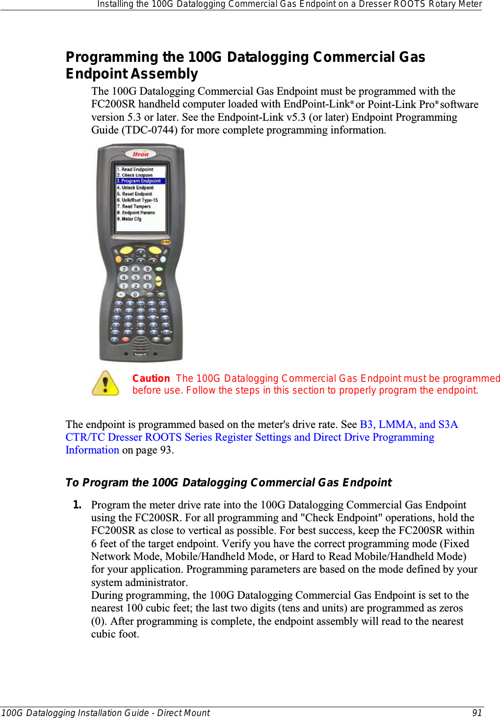  Installing the 100G Datalogging Commercial Gas Endpoint on a Dresser ROOTS Rotary Meter  100G Datalogging Installation Guide - Direct Mount 91  Programming the 100G Datalogging Commercial Gas Endpoint Assembly The 100G Datalogging Commercial Gas Endpoint must be programmed with the FC200SR handheld computer loaded with EndPoint-Link® or Point-Link Pro® software version 5.3 or later. See the Endpoint-Link v5.3 (or later) Endpoint Programming Guide (TDC-0744) for more complete programming information.    Caution  The 100G Datalogging Commercial Gas Endpoint must be programmed before use. Follow the steps in this section to properly program the endpoint.  The endpoint is programmed based on the meter&apos;s drive rate. See B3, LMMA, and S3A CTR/TC Dresser ROOTS Series Register Settings and Direct Drive Programming Information on page 93.  To Program the 100G Datalogging Commercial Gas Endpoint 1. Program the meter drive rate into the 100G Datalogging Commercial Gas Endpoint using the FC200SR. For all programming and &quot;Check Endpoint&quot; operations, hold the FC200SR as close to vertical as possible. For best success, keep the FC200SR within 6 feet of the target endpoint. Verify you have the correct programming mode (Fixed Network Mode, Mobile/Handheld Mode, or Hard to Read Mobile/Handheld Mode) for your application. Programming parameters are based on the mode defined by your system administrator.  During programming, the 100G Datalogging Commercial Gas Endpoint is set to the nearest 100 cubic feet; the last two digits (tens and units) are programmed as zeros (0). After programming is complete, the endpoint assembly will read to the nearest cubic foot.  