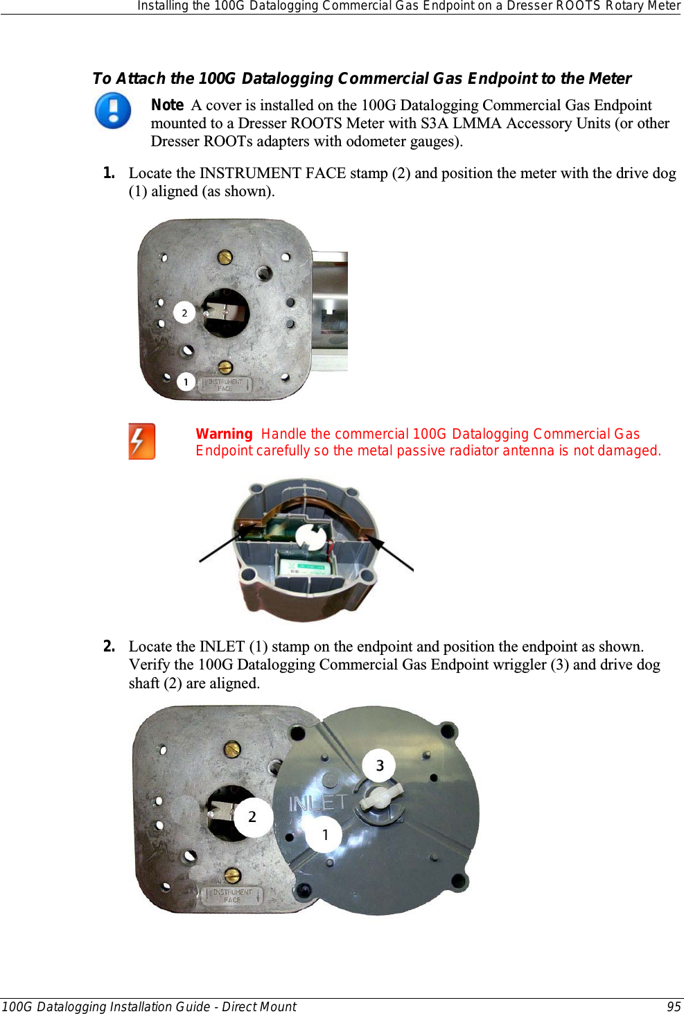  Installing the 100G Datalogging Commercial Gas Endpoint on a Dresser ROOTS Rotary Meter  100G Datalogging Installation Guide - Direct Mount 95  To Attach the 100G Datalogging Commercial Gas Endpoint to the Meter  Note  A cover is installed on the 100G Datalogging Commercial Gas Endpoint mounted to a Dresser ROOTS Meter with S3A LMMA Accessory Units (or other Dresser ROOTs adapters with odometer gauges). 1. Locate the INSTRUMENT FACE stamp (2) and position the meter with the drive dog (1) aligned (as shown).    Warning  Handle the commercial 100G Datalogging Commercial Gas Endpoint carefully so the metal passive radiator antenna is not damaged.  2. Locate the INLET (1) stamp on the endpoint and position the endpoint as shown. Verify the 100G Datalogging Commercial Gas Endpoint wriggler (3) and drive dog shaft (2) are aligned.   