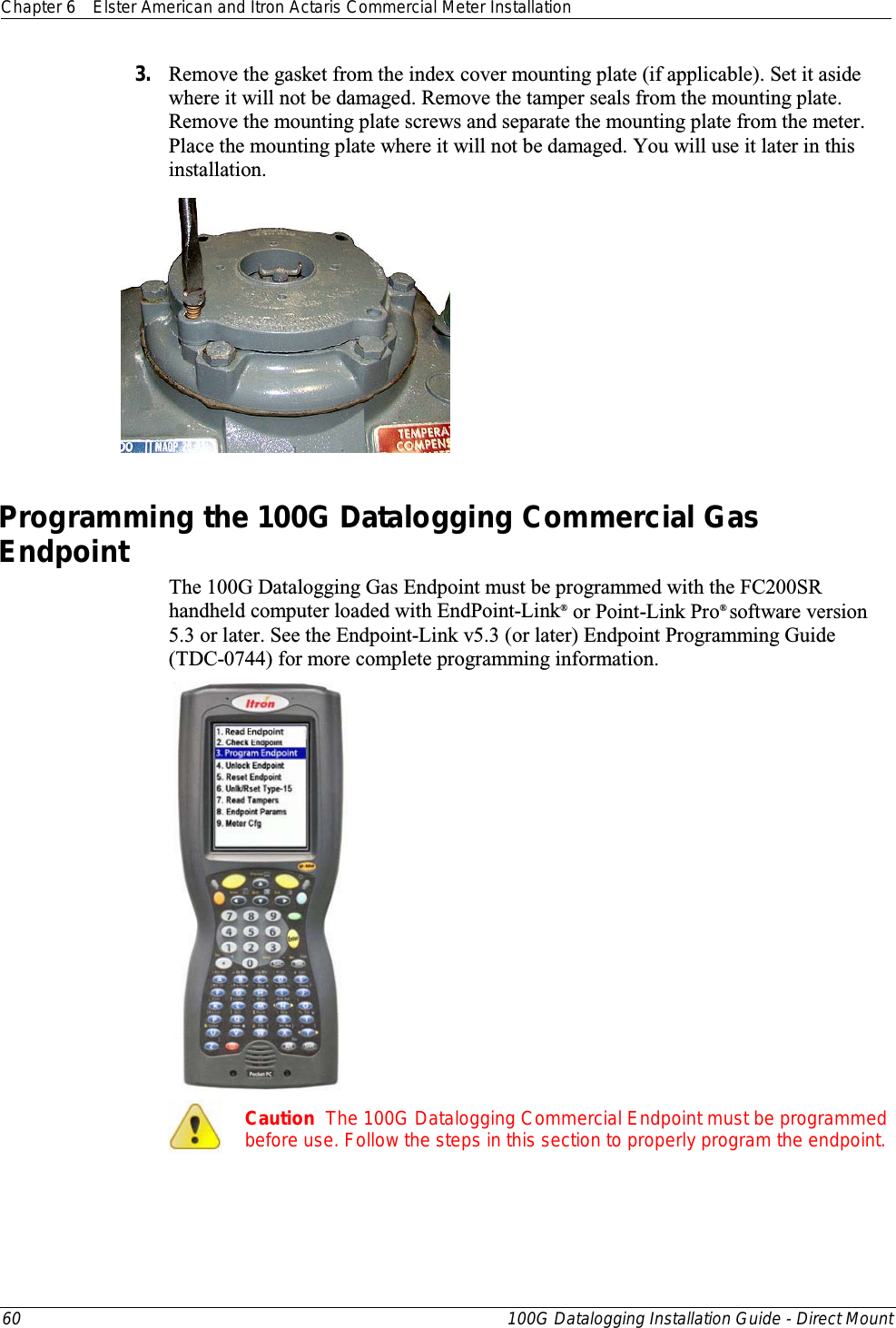 Chapter 6 Elster American and Itron Actaris Commercial Meter Installation  60 100G Datalogging Installation Guide - Direct Mount  3. Remove the gasket from the index cover mounting plate (if applicable). Set it aside where it will not be damaged. Remove the tamper seals from the mounting plate. Remove the mounting plate screws and separate the mounting plate from the meter. Place the mounting plate where it will not be damaged. You will use it later in this installation.    Programming the 100G Datalogging Commercial Gas Endpoint The 100G Datalogging Gas Endpoint must be programmed with the FC200SR handheld computer loaded with EndPoint-Link® or Point-Link Pro® software version 5.3 or later. See the Endpoint-Link v5.3 (or later) Endpoint Programming Guide (TDC-0744) for more complete programming information.    Caution  The 100G Datalogging Commercial Endpoint must be programmed before use. Follow the steps in this section to properly program the endpoint.  