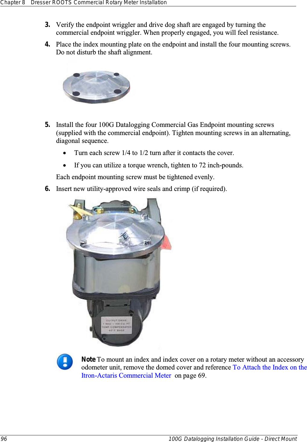 Chapter 8 Dresser ROOTS Commercial Rotary Meter Installation  96 100G Datalogging Installation Guide - Direct Mount  3. Verify the endpoint wriggler and drive dog shaft are engaged by turning the commercial endpoint wriggler. When properly engaged, you will feel resistance. 4. Place the index mounting plate on the endpoint and install the four mounting screws. Do not disturb the shaft alignment.   5. Install the four 100G Datalogging Commercial Gas Endpoint mounting screws (supplied with the commercial endpoint). Tighten mounting screws in an alternating, diagonal sequence. • Turn each screw 1/4 to 1/2 turn after it contacts the cover.   • If you can utilize a torque wrench, tighten to 72 inch-pounds.  Each endpoint mounting screw must be tightened evenly.  6. Insert new utility-approved wire seals and crimp (if required).   Note To mount an index and index cover on a rotary meter without an accessory odometer unit, remove the domed cover and reference To Attach the Index on the Itron-Actaris Commercial Meter  on page 69. 