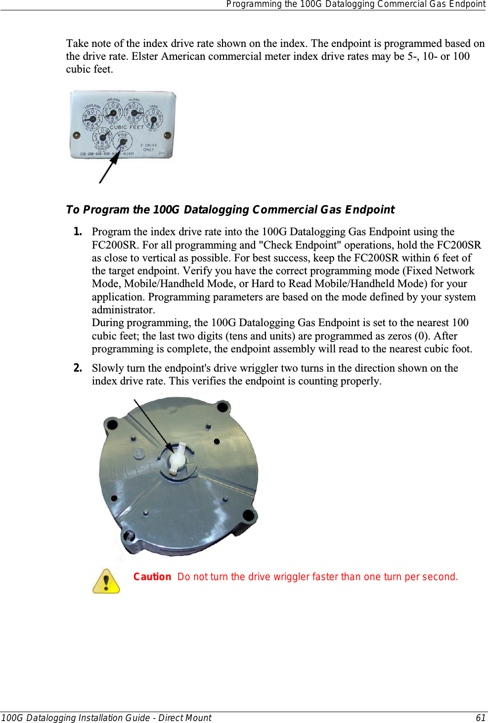   Programming the 100G Datalogging Commercial Gas Endpoint  100G Datalogging Installation Guide - Direct Mount 61  Take note of the index drive rate shown on the index. The endpoint is programmed based on the drive rate. Elster American commercial meter index drive rates may be 5-, 10- or 100 cubic feet.    To Program the 100G Datalogging Commercial Gas Endpoint 1. Program the index drive rate into the 100G Datalogging Gas Endpoint using the FC200SR. For all programming and &quot;Check Endpoint&quot; operations, hold the FC200SR as close to vertical as possible. For best success, keep the FC200SR within 6 feet of the target endpoint. Verify you have the correct programming mode (Fixed Network Mode, Mobile/Handheld Mode, or Hard to Read Mobile/Handheld Mode) for your application. Programming parameters are based on the mode defined by your system administrator.  During programming, the 100G Datalogging Gas Endpoint is set to the nearest 100 cubic feet; the last two digits (tens and units) are programmed as zeros (0). After programming is complete, the endpoint assembly will read to the nearest cubic foot.  2. Slowly turn the endpoint&apos;s drive wriggler two turns in the direction shown on the index drive rate. This verifies the endpoint is counting properly.   Caution  Do not turn the drive wriggler faster than one turn per second.   