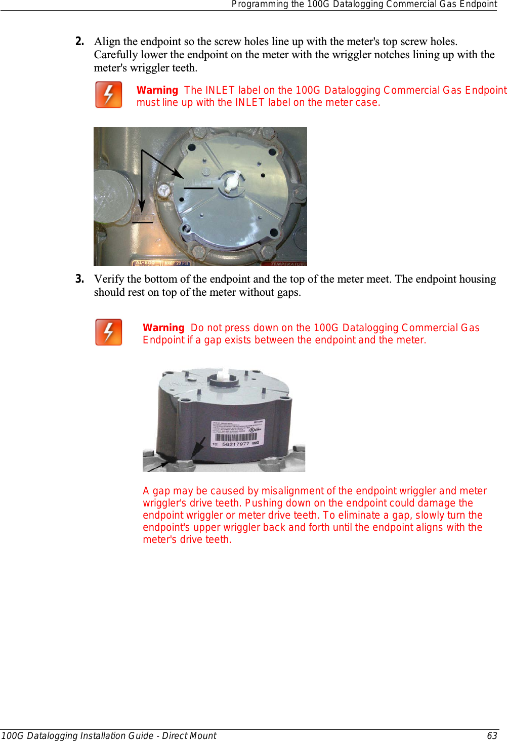  Programming the 100G Datalogging Commercial Gas Endpoint  100G Datalogging Installation Guide - Direct Mount 63  2. Align the endpoint so the screw holes line up with the meter&apos;s top screw holes. Carefully lower the endpoint on the meter with the wriggler notches lining up with the meter&apos;s wriggler teeth.  Warning  The INLET label on the 100G Datalogging Commercial Gas Endpoint must line up with the INLET label on the meter case.  3. Verify the bottom of the endpoint and the top of the meter meet. The endpoint housing should rest on top of the meter without gaps.   Warning  Do not press down on the 100G Datalogging Commercial Gas Endpoint if a gap exists between the endpoint and the meter.  A gap may be caused by misalignment of the endpoint wriggler and meter wriggler&apos;s drive teeth. Pushing down on the endpoint could damage the endpoint wriggler or meter drive teeth. To eliminate a gap, slowly turn the endpoint&apos;s upper wriggler back and forth until the endpoint aligns with the meter&apos;s drive teeth.    