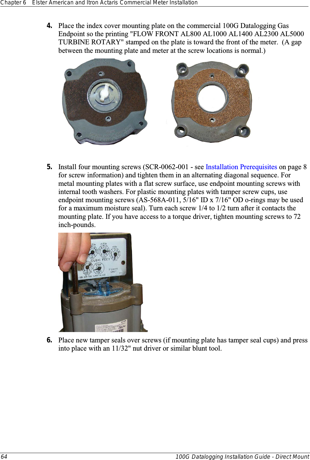 Chapter 6 Elster American and Itron Actaris Commercial Meter Installation  64 100G Datalogging Installation Guide - Direct Mount  4. Place the index cover mounting plate on the commercial 100G Datalogging Gas Endpoint so the printing &quot;FLOW FRONT AL800 AL1000 AL1400 AL2300 AL5000 TURBINE ROTARY&quot; stamped on the plate is toward the front of the meter.  (A gap between the mounting plate and meter at the screw locations is normal.)               5. Install four mounting screws (SCR-0062-001 - see Installation Prerequisites on page 8 for screw information) and tighten them in an alternating diagonal sequence. For metal mounting plates with a flat screw surface, use endpoint mounting screws with internal tooth washers. For plastic mounting plates with tamper screw cups, use endpoint mounting screws (AS-568A-011, 5/16&quot; ID x 7/16&quot; OD o-rings may be used for a maximum moisture seal). Turn each screw 1/4 to 1/2 turn after it contacts the mounting plate. If you have access to a torque driver, tighten mounting screws to 72 inch-pounds.  6. Place new tamper seals over screws (if mounting plate has tamper seal cups) and press into place with an 11/32&quot; nut driver or similar blunt tool.   