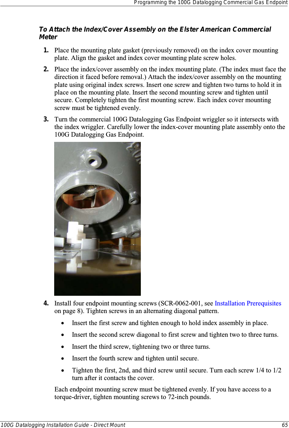  Programming the 100G Datalogging Commercial Gas Endpoint  100G Datalogging Installation Guide - Direct Mount 65  To Attach the Index/Cover Assembly on the Elster American Commercial Meter 1. Place the mounting plate gasket (previously removed) on the index cover mounting plate. Align the gasket and index cover mounting plate screw holes. 2. Place the index/cover assembly on the index mounting plate. (The index must face the direction it faced before removal.) Attach the index/cover assembly on the mounting plate using original index screws. Insert one screw and tighten two turns to hold it in place on the mounting plate. Insert the second mounting screw and tighten until secure. Completely tighten the first mounting screw. Each index cover mounting screw must be tightened evenly. 3. Turn the commercial 100G Datalogging Gas Endpoint wriggler so it intersects with the index wriggler. Carefully lower the index-cover mounting plate assembly onto the 100G Datalogging Gas Endpoint.     4. Install four endpoint mounting screws (SCR-0062-001, see Installation Prerequisites on page 8). Tighten screws in an alternating diagonal pattern.  • Insert the first screw and tighten enough to hold index assembly in place.  • Insert the second screw diagonal to first screw and tighten two to three turns.  • Insert the third screw, tightening two or three turns.  • Insert the fourth screw and tighten until secure.  • Tighten the first, 2nd, and third screw until secure. Turn each screw 1/4 to 1/2 turn after it contacts the cover.  Each endpoint mounting screw must be tightened evenly. If you have access to a torque-driver, tighten mounting screws to 72-inch pounds. 