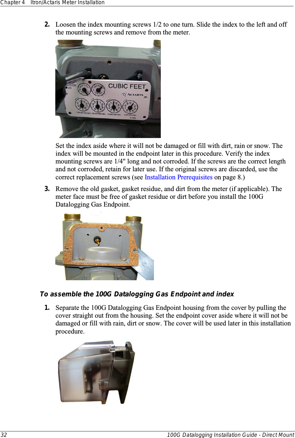 Chapter 4 Itron/Actaris Meter Installation  32 100G Datalogging Installation Guide - Direct Mount  2. Loosen the index mounting screws 1/2 to one turn. Slide the index to the left and off the mounting screws and remove from the meter.     Set the index aside where it will not be damaged or fill with dirt, rain or snow. The index will be mounted in the endpoint later in this procedure. Verify the index mounting screws are 1/4&quot; long and not corroded. If the screws are the correct length and not corroded, retain for later use. If the original screws are discarded, use the correct replacement screws (see Installation Prerequisites on page 8.) 3. Remove the old gasket, gasket residue, and dirt from the meter (if applicable). The meter face must be free of gasket residue or dirt before you install the 100G Datalogging Gas Endpoint.    To assemble the 100G Datalogging Gas Endpoint and index 1. Separate the 100G Datalogging Gas Endpoint housing from the cover by pulling the cover straight out from the housing. Set the endpoint cover aside where it will not be damaged or fill with rain, dirt or snow. The cover will be used later in this installation procedure.  