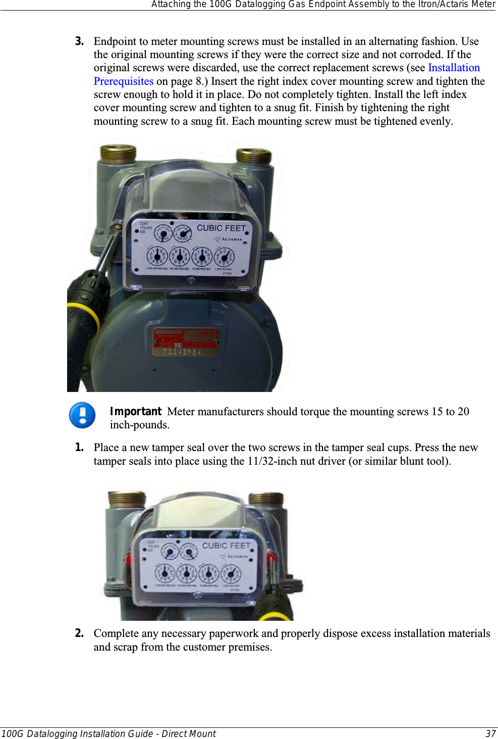  Attaching the 100G Datalogging Gas Endpoint Assembly to the Itron/Actaris Meter  100G Datalogging Installation Guide - Direct Mount 37  3. Endpoint to meter mounting screws must be installed in an alternating fashion. Use the original mounting screws if they were the correct size and not corroded. If the original screws were discarded, use the correct replacement screws (see Installation Prerequisites on page 8.) Insert the right index cover mounting screw and tighten the screw enough to hold it in place. Do not completely tighten. Install the left index cover mounting screw and tighten to a snug fit. Finish by tightening the right mounting screw to a snug fit. Each mounting screw must be tightened evenly.   Important  Meter manufacturers should torque the mounting screws 15 to 20 inch-pounds. 1. Place a new tamper seal over the two screws in the tamper seal cups. Press the new tamper seals into place using the 11/32-inch nut driver (or similar blunt tool).   2. Complete any necessary paperwork and properly dispose excess installation materials and scrap from the customer premises. 