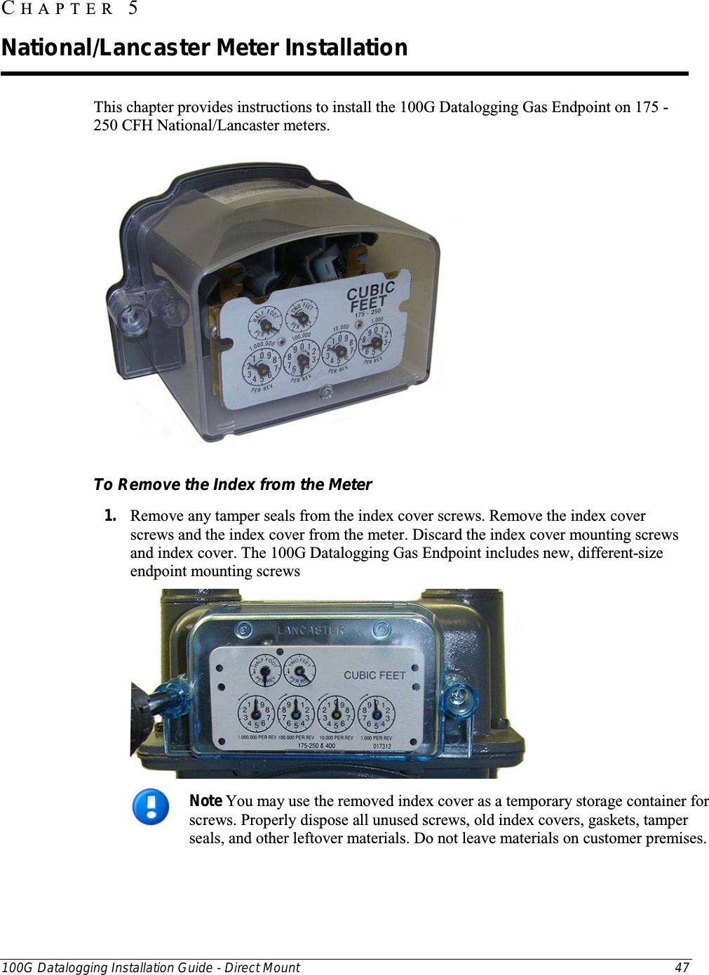  100G Datalogging Installation Guide - Direct Mount 47  This chapter provides instructions to install the 100G Datalogging Gas Endpoint on 175 - 250 CFH National/Lancaster meters.    To Remove the Index from the Meter 1. Remove any tamper seals from the index cover screws. Remove the index cover screws and the index cover from the meter. Discard the index cover mounting screws and index cover. The 100G Datalogging Gas Endpoint includes new, different-size endpoint mounting screws    Note You may use the removed index cover as a temporary storage container for screws. Properly dispose all unused screws, old index covers, gaskets, tamper seals, and other leftover materials. Do not leave materials on customer premises.   CHAPTER  5  National/Lancaster Meter Installation 