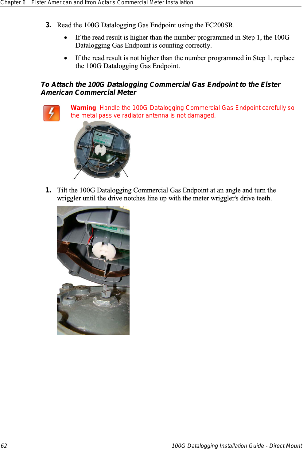 Chapter 6 Elster American and Itron Actaris Commercial Meter Installation  62 100G Datalogging Installation Guide - Direct Mount  3. Read the 100G Datalogging Gas Endpoint using the FC200SR.  • If the read result is higher than the number programmed in Step 1, the 100G Datalogging Gas Endpoint is counting correctly.  • If the read result is not higher than the number programmed in Step 1, replace the 100G Datalogging Gas Endpoint.  To Attach the 100G Datalogging Commercial Gas Endpoint to the Elster American Commercial Meter                 Warning  Handle the 100G Datalogging Commercial Gas Endpoint carefully so the metal passive radiator antenna is not damaged.  1. Tilt the 100G Datalogging Commercial Gas Endpoint at an angle and turn the wriggler until the drive notches line up with the meter wriggler&apos;s drive teeth.        