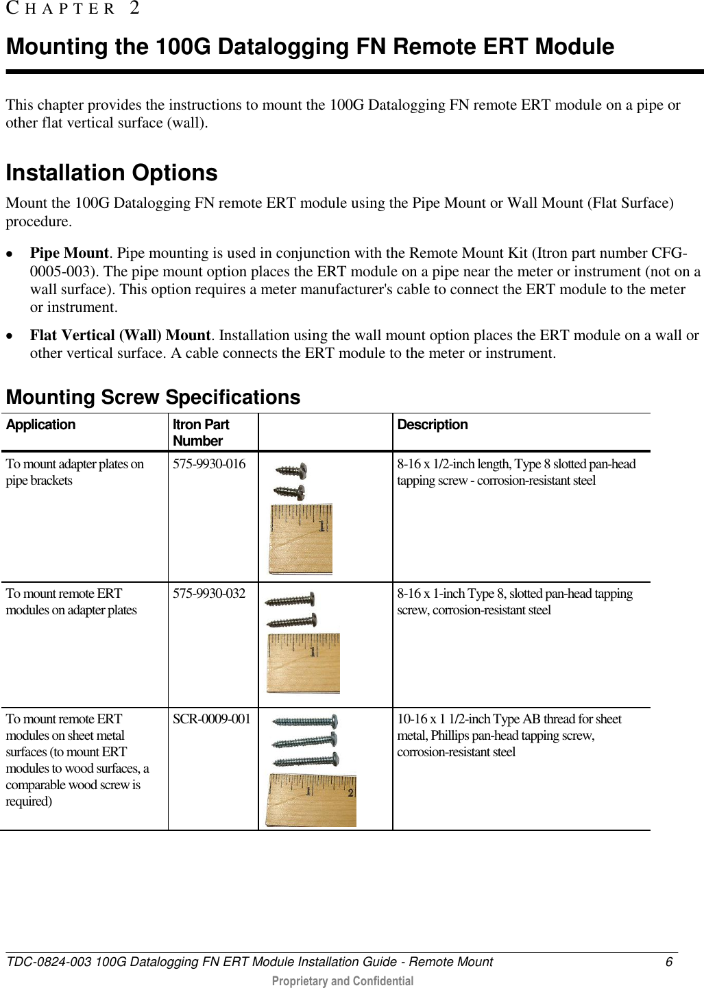  TDC-0824-003 100G Datalogging FN ERT Module Installation Guide - Remote Mount  6   Proprietary and Confidential     This chapter provides the instructions to mount the 100G Datalogging FN remote ERT module on a pipe or other flat vertical surface (wall).   Installation Options Mount the 100G Datalogging FN remote ERT module using the Pipe Mount or Wall Mount (Flat Surface) procedure.  Pipe Mount. Pipe mounting is used in conjunction with the Remote Mount Kit (Itron part number CFG-0005-003). The pipe mount option places the ERT module on a pipe near the meter or instrument (not on a wall surface). This option requires a meter manufacturer&apos;s cable to connect the ERT module to the meter or instrument.  Flat Vertical (Wall) Mount. Installation using the wall mount option places the ERT module on a wall or other vertical surface. A cable connects the ERT module to the meter or instrument.   Mounting Screw Specifications Application Itron Part Number  Description To mount adapter plates on pipe brackets 575-9930-016  8-16 x 1/2-inch length, Type 8 slotted pan-head tapping screw - corrosion-resistant steel To mount remote ERT modules on adapter plates 575-9930-032  8-16 x 1-inch Type 8, slotted pan-head tapping screw, corrosion-resistant steel To mount remote ERT modules on sheet metal surfaces (to mount ERT modules to wood surfaces, a comparable wood screw is required) SCR-0009-001  10-16 x 1 1/2-inch Type AB thread for sheet metal, Phillips pan-head tapping screw, corrosion-resistant steel   CH A P T E R   2  Mounting the 100G Datalogging FN Remote ERT Module 