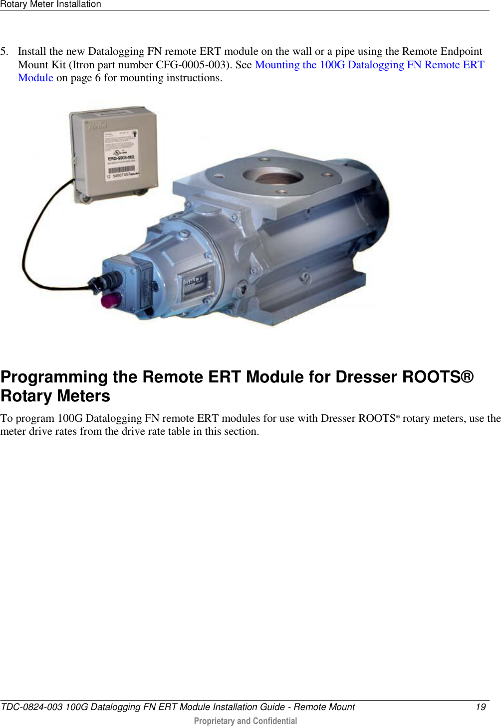 Rotary Meter Installation   TDC-0824-003 100G Datalogging FN ERT Module Installation Guide - Remote Mount  19   Proprietary and Confidential     5. Install the new Datalogging FN remote ERT module on the wall or a pipe using the Remote Endpoint Mount Kit (Itron part number CFG-0005-003). See Mounting the 100G Datalogging FN Remote ERT Module on page 6 for mounting instructions.  Programming the Remote ERT Module for Dresser ROOTS® Rotary Meters To program 100G Datalogging FN remote ERT modules for use with Dresser ROOTS® rotary meters, use the meter drive rates from the drive rate table in this section.   