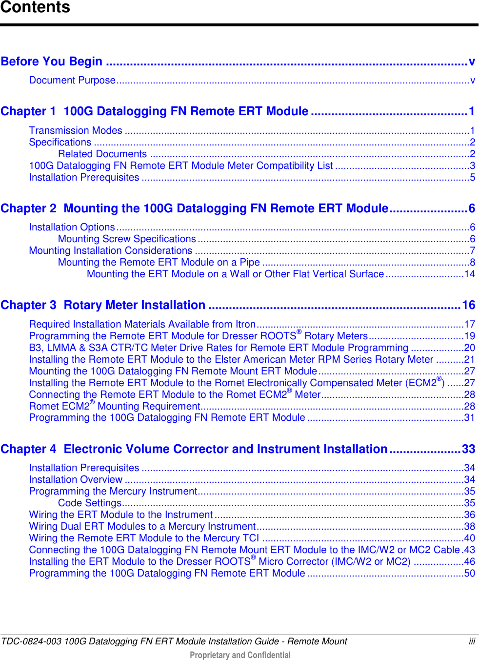  TDC-0824-003 100G Datalogging FN ERT Module Installation Guide - Remote Mount  iii   Proprietary and Confidential     Before You Begin .......................................................................................................... v Document Purpose .............................................................................................................................. v Chapter 1  100G Datalogging FN Remote ERT Module .............................................. 1 Transmission Modes ........................................................................................................................... 1 Specifications ...................................................................................................................................... 2 Related Documents .................................................................................................................. 2 100G Datalogging FN Remote ERT Module Meter Compatibility List ................................................ 3 Installation Prerequisites ..................................................................................................................... 5 Chapter 2  Mounting the 100G Datalogging FN Remote ERT Module ....................... 6 Installation Options .............................................................................................................................. 6 Mounting Screw Specifications ................................................................................................. 6 Mounting Installation Considerations .................................................................................................. 7 Mounting the Remote ERT Module on a Pipe .......................................................................... 8 Mounting the ERT Module on a Wall or Other Flat Vertical Surface ............................ 14 Chapter 3  Rotary Meter Installation .......................................................................... 16 Required Installation Materials Available from Itron .......................................................................... 17 Programming the Remote ERT Module for Dresser ROOTS® Rotary Meters .................................. 19 B3, LMMA &amp; S3A CTR/TC Meter Drive Rates for Remote ERT Module Programming ................... 20 Installing the Remote ERT Module to the Elster American Meter RPM Series Rotary Meter .......... 21 Mounting the 100G Datalogging FN Remote Mount ERT Module .................................................... 27 Installing the Remote ERT Module to the Romet Electronically Compensated Meter (ECM2®) ...... 27 Connecting the Remote ERT Module to the Romet ECM2® Meter ................................................... 28 Romet ECM2® Mounting Requirement.............................................................................................. 28 Programming the 100G Datalogging FN Remote ERT Module ........................................................ 31 Chapter 4  Electronic Volume Corrector and Instrument Installation ..................... 33 Installation Prerequisites ................................................................................................................... 34 Installation Overview ......................................................................................................................... 34 Programming the Mercury Instrument ............................................................................................... 35 Code Settings.......................................................................................................................... 35 Wiring the ERT Module to the Instrument ......................................................................................... 36 Wiring Dual ERT Modules to a Mercury Instrument .......................................................................... 38 Wiring the Remote ERT Module to the Mercury TCI ........................................................................ 40 Connecting the 100G Datalogging FN Remote Mount ERT Module to the IMC/W2 or MC2 Cable . 43 Installing the ERT Module to the Dresser ROOTS® Micro Corrector (IMC/W2 or MC2) .................. 46 Programming the 100G Datalogging FN Remote ERT Module ........................................................ 50 Contents 