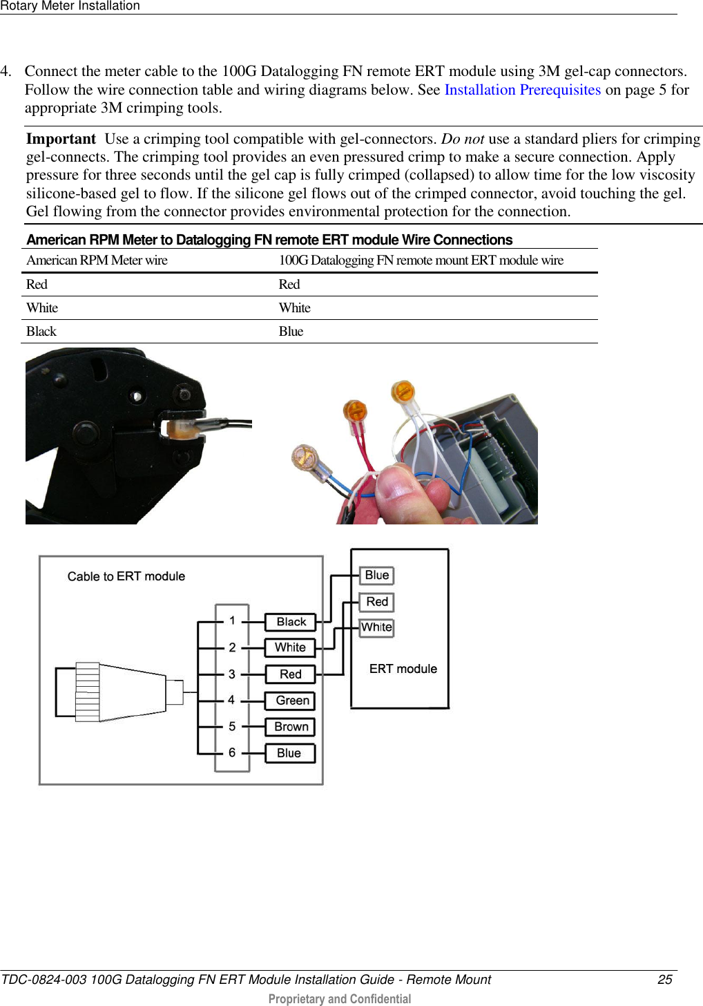 Rotary Meter Installation   TDC-0824-003 100G Datalogging FN ERT Module Installation Guide - Remote Mount  25   Proprietary and Confidential     4. Connect the meter cable to the 100G Datalogging FN remote ERT module using 3M gel-cap connectors. Follow the wire connection table and wiring diagrams below. See Installation Prerequisites on page 5 for appropriate 3M crimping tools. Important  Use a crimping tool compatible with gel-connectors. Do not use a standard pliers for crimping gel-connects. The crimping tool provides an even pressured crimp to make a secure connection. Apply pressure for three seconds until the gel cap is fully crimped (collapsed) to allow time for the low viscosity silicone-based gel to flow. If the silicone gel flows out of the crimped connector, avoid touching the gel. Gel flowing from the connector provides environmental protection for the connection.  American RPM Meter to Datalogging FN remote ERT module Wire Connections American RPM Meter wire 100G Datalogging FN remote mount ERT module wire Red Red White White Black Blue                  