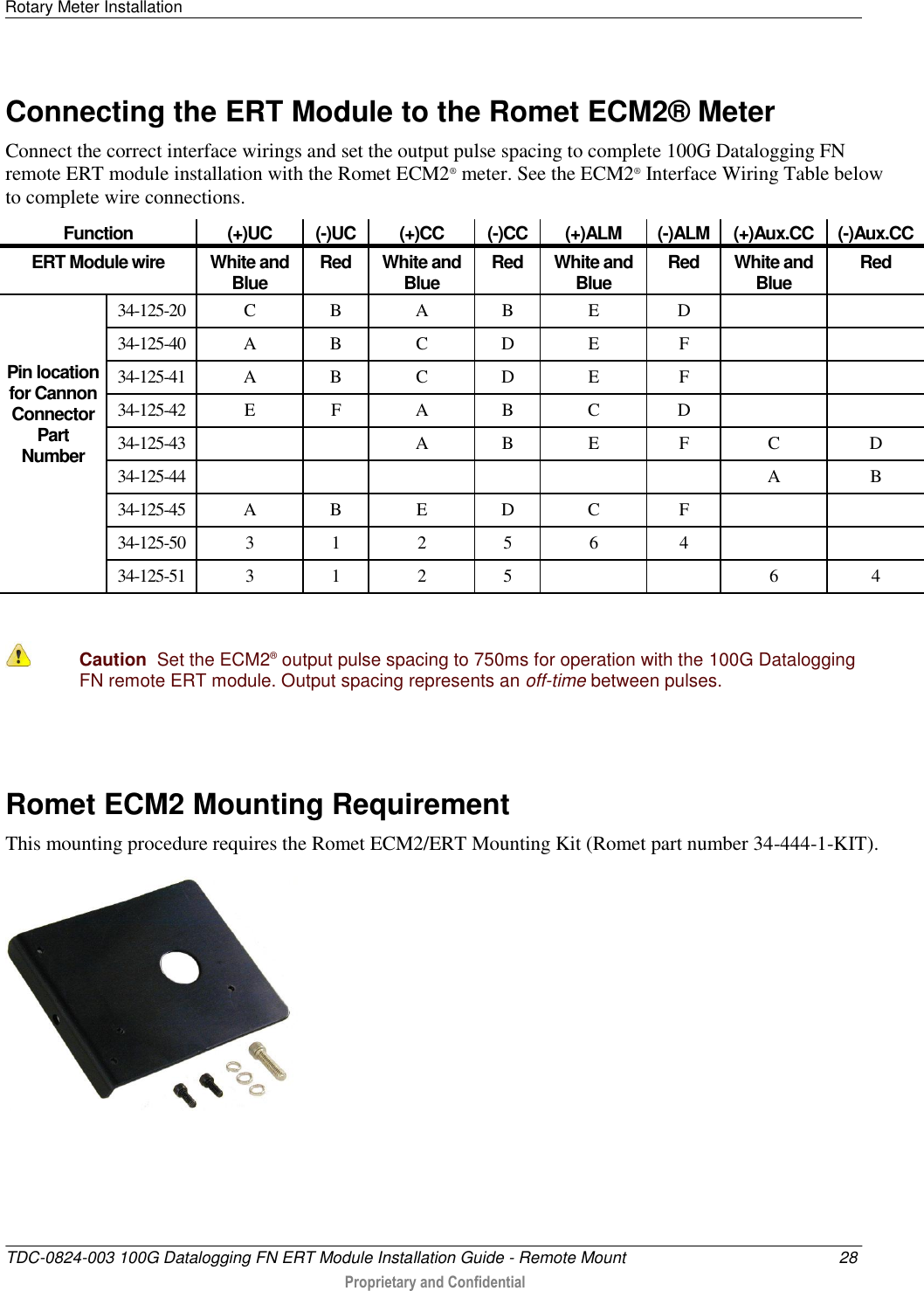 Rotary Meter Installation   TDC-0824-003 100G Datalogging FN ERT Module Installation Guide - Remote Mount  28  Proprietary and Confidential    Connecting the ERT Module to the Romet ECM2® Meter Connect the correct interface wirings and set the output pulse spacing to complete 100G Datalogging FN remote ERT module installation with the Romet ECM2® meter. See the ECM2® Interface Wiring Table below to complete wire connections. Function (+)UC (-)UC (+)CC (-)CC (+)ALM (-)ALM (+)Aux.CC (-)Aux.CC ERT Module wire White and Blue Red White and Blue Red White and Blue Red White and Blue Red   Pin location for Cannon Connector Part Number 34-125-20 C B A B E D   34-125-40 A B C D E F   34-125-41 A B C D E F   34-125-42 E F A B C D   34-125-43   A B E F C D 34-125-44       A B 34-125-45 A B E D C F   34-125-50 3 1 2 5 6 4   34-125-51 3 1 2 5   6 4   Caution  Set the ECM2® output pulse spacing to 750ms for operation with the 100G Datalogging FN remote ERT module. Output spacing represents an off-time between pulses.    Romet ECM2 Mounting Requirement This mounting procedure requires the Romet ECM2/ERT Mounting Kit (Romet part number 34-444-1-KIT).    