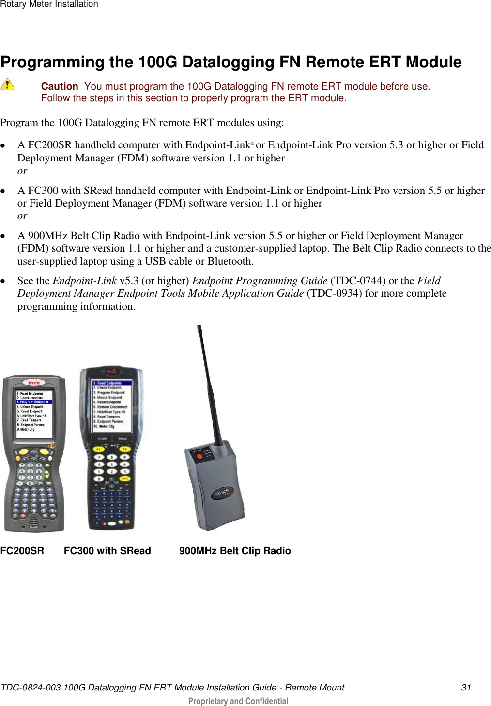 Rotary Meter Installation   TDC-0824-003 100G Datalogging FN ERT Module Installation Guide - Remote Mount  31   Proprietary and Confidential     Programming the 100G Datalogging FN Remote ERT Module   Caution  You must program the 100G Datalogging FN remote ERT module before use. Follow the steps in this section to properly program the ERT module.  Program the 100G Datalogging FN remote ERT modules using:  A FC200SR handheld computer with Endpoint-Link® or Endpoint-Link Pro version 5.3 or higher or Field Deployment Manager (FDM) software version 1.1 or higher or  A FC300 with SRead handheld computer with Endpoint-Link or Endpoint-Link Pro version 5.5 or higher or Field Deployment Manager (FDM) software version 1.1 or higher or  A 900MHz Belt Clip Radio with Endpoint-Link version 5.5 or higher or Field Deployment Manager (FDM) software version 1.1 or higher and a customer-supplied laptop. The Belt Clip Radio connects to the user-supplied laptop using a USB cable or Bluetooth.  See the Endpoint-Link v5.3 (or higher) Endpoint Programming Guide (TDC-0744) or the Field Deployment Manager Endpoint Tools Mobile Application Guide (TDC-0934) for more complete programming information.       FC200SR       FC300 with SRead          900MHz Belt Clip Radio     