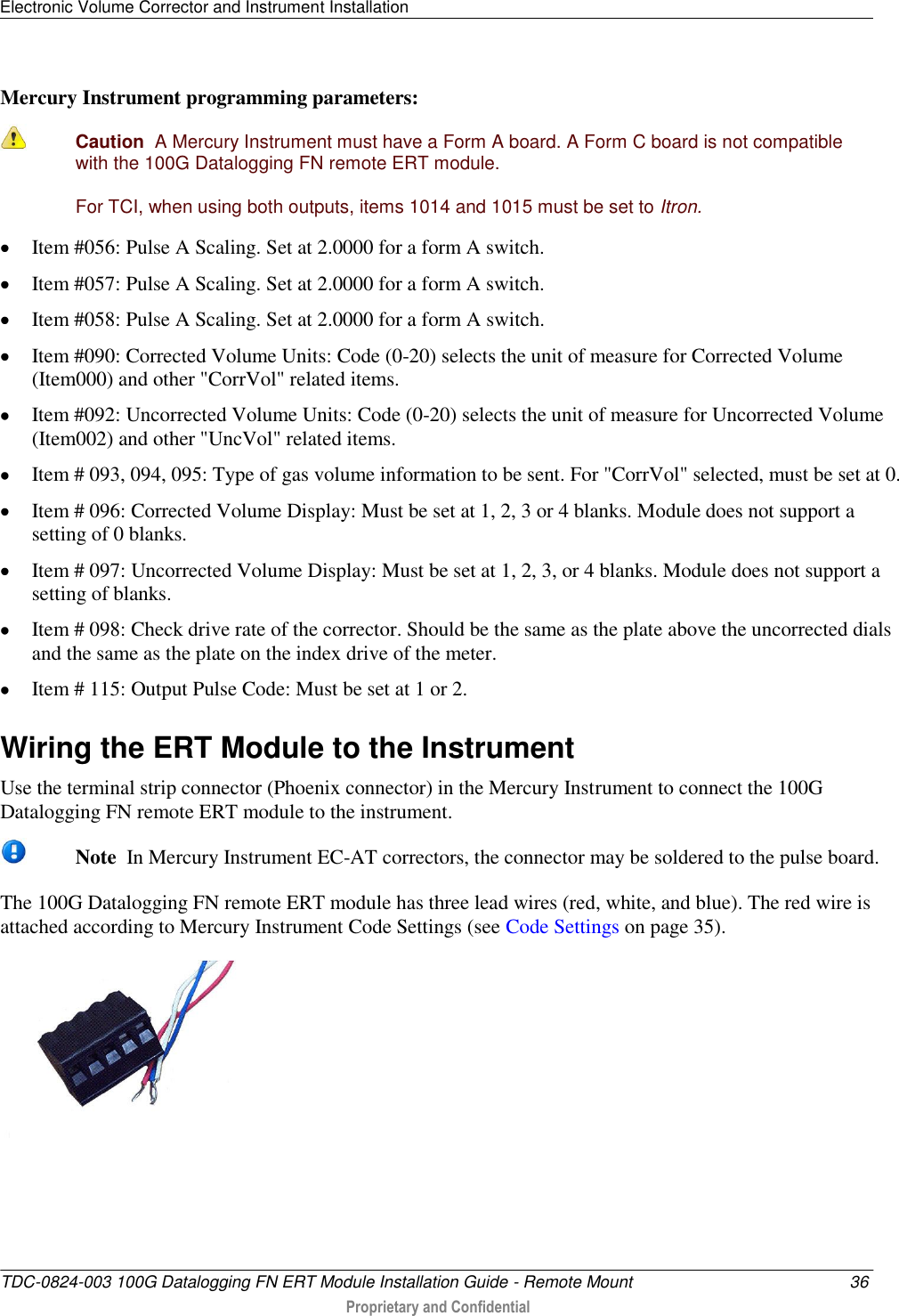 Electronic Volume Corrector and Instrument Installation   TDC-0824-003 100G Datalogging FN ERT Module Installation Guide - Remote Mount  36  Proprietary and Confidential    Mercury Instrument programming parameters:  Caution  A Mercury Instrument must have a Form A board. A Form C board is not compatible with the 100G Datalogging FN remote ERT module. For TCI, when using both outputs, items 1014 and 1015 must be set to Itron.  Item #056: Pulse A Scaling. Set at 2.0000 for a form A switch.  Item #057: Pulse A Scaling. Set at 2.0000 for a form A switch.  Item #058: Pulse A Scaling. Set at 2.0000 for a form A switch.  Item #090: Corrected Volume Units: Code (0-20) selects the unit of measure for Corrected Volume (Item000) and other &quot;CorrVol&quot; related items.  Item #092: Uncorrected Volume Units: Code (0-20) selects the unit of measure for Uncorrected Volume (Item002) and other &quot;UncVol&quot; related items.  Item # 093, 094, 095: Type of gas volume information to be sent. For &quot;CorrVol&quot; selected, must be set at 0.  Item # 096: Corrected Volume Display: Must be set at 1, 2, 3 or 4 blanks. Module does not support a setting of 0 blanks.  Item # 097: Uncorrected Volume Display: Must be set at 1, 2, 3, or 4 blanks. Module does not support a setting of blanks.  Item # 098: Check drive rate of the corrector. Should be the same as the plate above the uncorrected dials and the same as the plate on the index drive of the meter.  Item # 115: Output Pulse Code: Must be set at 1 or 2.  Wiring the ERT Module to the Instrument Use the terminal strip connector (Phoenix connector) in the Mercury Instrument to connect the 100G Datalogging FN remote ERT module to the instrument.   Note  In Mercury Instrument EC-AT correctors, the connector may be soldered to the pulse board. The 100G Datalogging FN remote ERT module has three lead wires (red, white, and blue). The red wire is attached according to Mercury Instrument Code Settings (see Code Settings on page 35).   