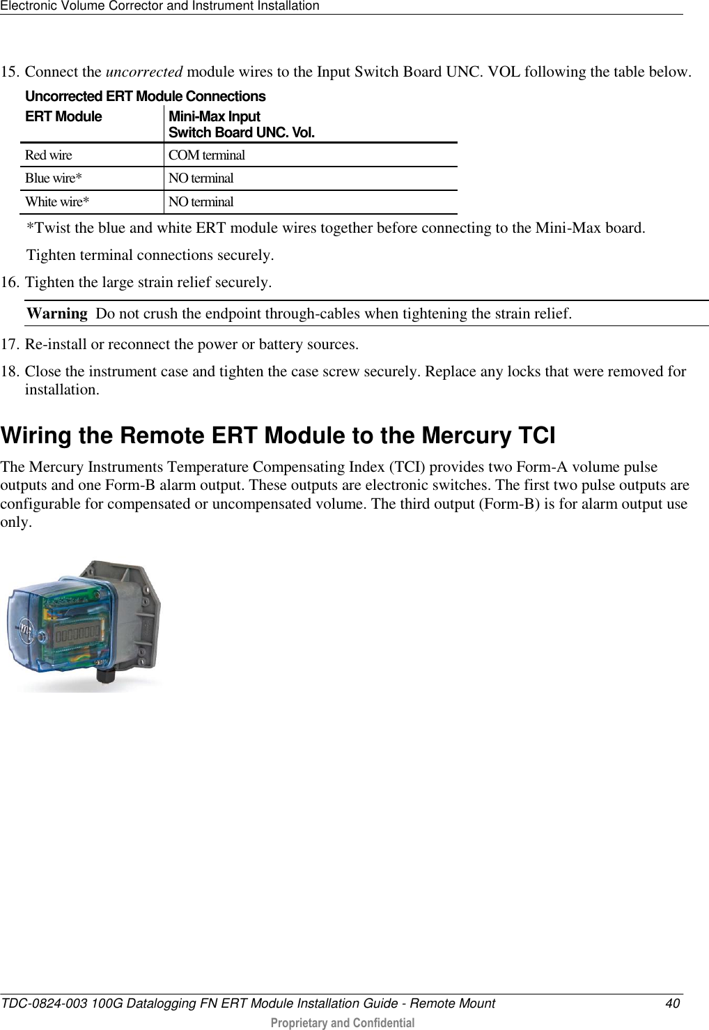 Electronic Volume Corrector and Instrument Installation   TDC-0824-003 100G Datalogging FN ERT Module Installation Guide - Remote Mount  40  Proprietary and Confidential    15. Connect the uncorrected module wires to the Input Switch Board UNC. VOL following the table below.  Uncorrected ERT Module Connections ERT Module Mini-Max Input  Switch Board UNC. Vol. Red wire  COM terminal Blue wire* NO terminal White wire* NO terminal *Twist the blue and white ERT module wires together before connecting to the Mini-Max board.  Tighten terminal connections securely. 16. Tighten the large strain relief securely.  Warning  Do not crush the endpoint through-cables when tightening the strain relief. 17. Re-install or reconnect the power or battery sources. 18. Close the instrument case and tighten the case screw securely. Replace any locks that were removed for installation.  Wiring the Remote ERT Module to the Mercury TCI The Mercury Instruments Temperature Compensating Index (TCI) provides two Form-A volume pulse outputs and one Form-B alarm output. These outputs are electronic switches. The first two pulse outputs are configurable for compensated or uncompensated volume. The third output (Form-B) is for alarm output use only.  