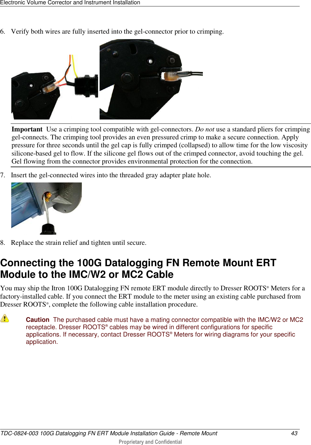Electronic Volume Corrector and Instrument Installation   TDC-0824-003 100G Datalogging FN ERT Module Installation Guide - Remote Mount  43   Proprietary and Confidential     6. Verify both wires are fully inserted into the gel-connector prior to crimping.     Important  Use a crimping tool compatible with gel-connectors. Do not use a standard pliers for crimping gel-connects. The crimping tool provides an even pressured crimp to make a secure connection. Apply pressure for three seconds until the gel cap is fully crimped (collapsed) to allow time for the low viscosity silicone-based gel to flow. If the silicone gel flows out of the crimped connector, avoid touching the gel. Gel flowing from the connector provides environmental protection for the connection.  7. Insert the gel-connected wires into the threaded gray adapter plate hole.  8. Replace the strain relief and tighten until secure.   Connecting the 100G Datalogging FN Remote Mount ERT Module to the IMC/W2 or MC2 Cable You may ship the Itron 100G Datalogging FN remote ERT module directly to Dresser ROOTS® Meters for a factory-installed cable. If you connect the ERT module to the meter using an existing cable purchased from Dresser ROOTS®, complete the following cable installation procedure.  Caution  The purchased cable must have a mating connector compatible with the IMC/W2 or MC2 receptacle. Dresser ROOTS® cables may be wired in different configurations for specific applications. If necessary, contact Dresser ROOTS® Meters for wiring diagrams for your specific application.     