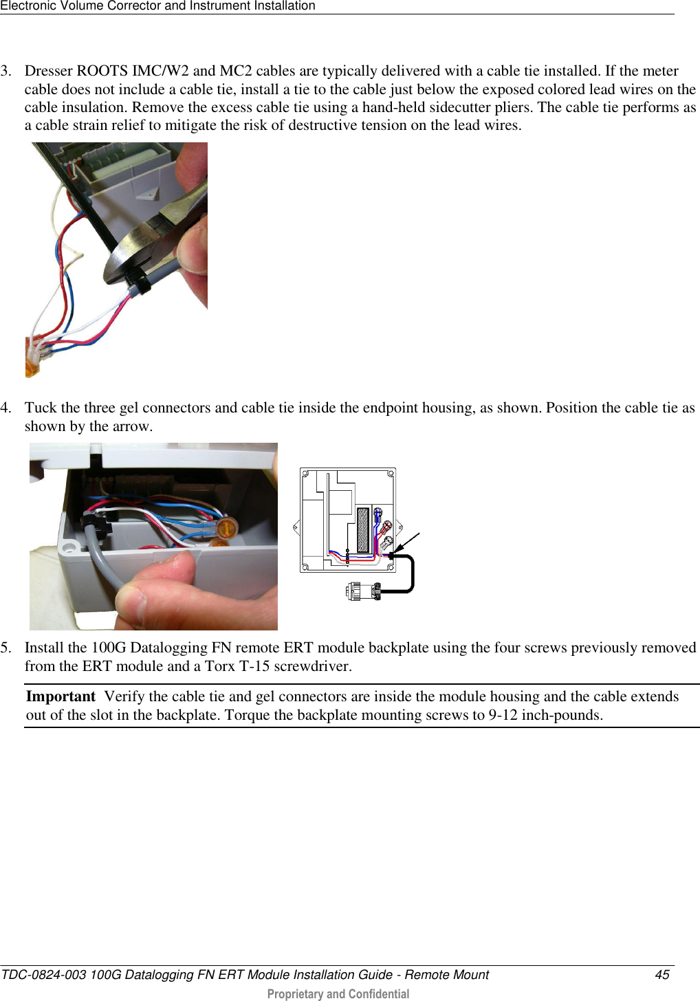 Electronic Volume Corrector and Instrument Installation   TDC-0824-003 100G Datalogging FN ERT Module Installation Guide - Remote Mount  45   Proprietary and Confidential     3. Dresser ROOTS IMC/W2 and MC2 cables are typically delivered with a cable tie installed. If the meter cable does not include a cable tie, install a tie to the cable just below the exposed colored lead wires on the cable insulation. Remove the excess cable tie using a hand-held sidecutter pliers. The cable tie performs as a cable strain relief to mitigate the risk of destructive tension on the lead wires.   4. Tuck the three gel connectors and cable tie inside the endpoint housing, as shown. Position the cable tie as shown by the arrow.      5. Install the 100G Datalogging FN remote ERT module backplate using the four screws previously removed from the ERT module and a Torx T-15 screwdriver.  Important  Verify the cable tie and gel connectors are inside the module housing and the cable extends out of the slot in the backplate. Torque the backplate mounting screws to 9-12 inch-pounds.     