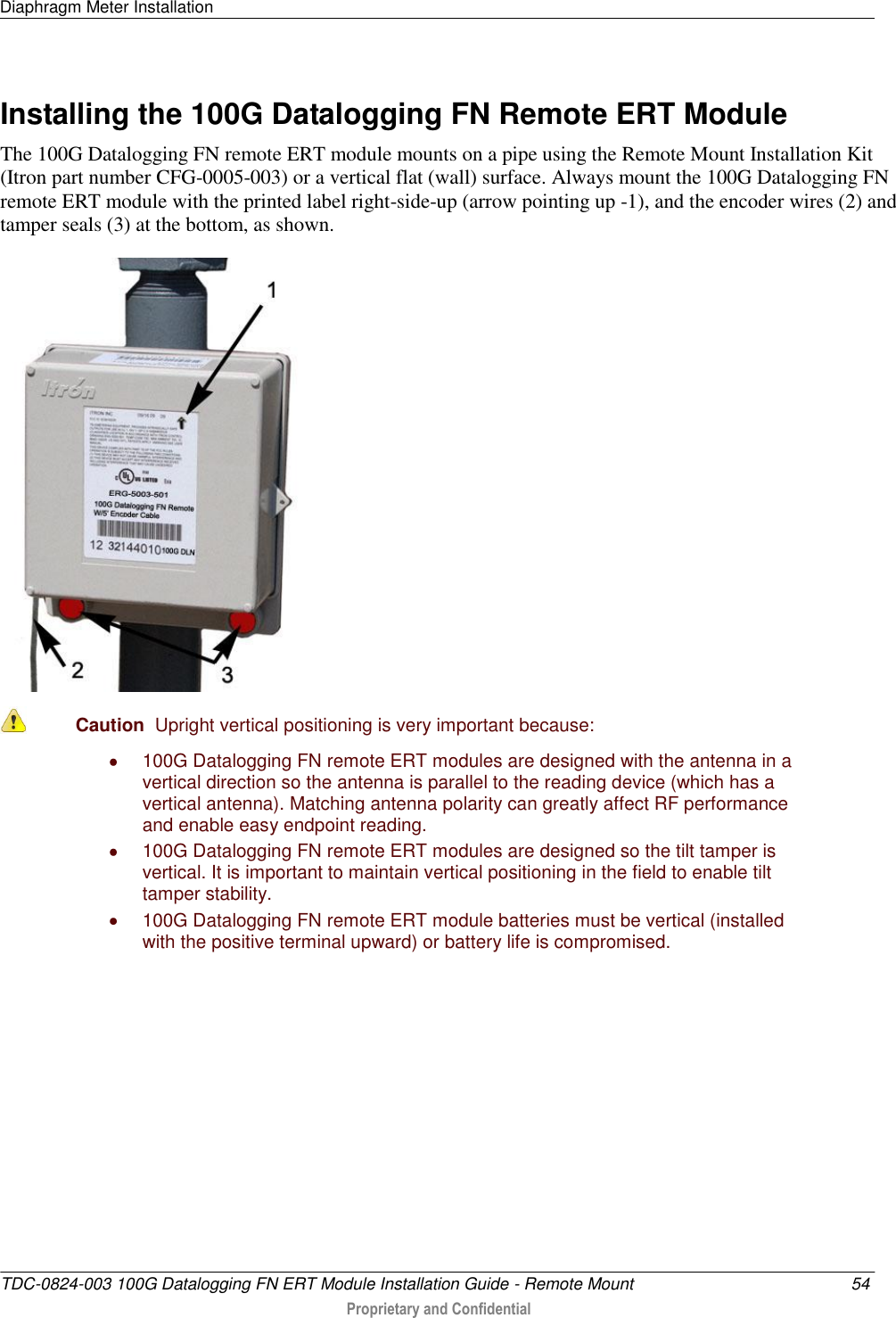 Diaphragm Meter Installation   TDC-0824-003 100G Datalogging FN ERT Module Installation Guide - Remote Mount  54  Proprietary and Confidential    Installing the 100G Datalogging FN Remote ERT Module The 100G Datalogging FN remote ERT module mounts on a pipe using the Remote Mount Installation Kit (Itron part number CFG-0005-003) or a vertical flat (wall) surface. Always mount the 100G Datalogging FN remote ERT module with the printed label right-side-up (arrow pointing up -1), and the encoder wires (2) and tamper seals (3) at the bottom, as shown.   Caution  Upright vertical positioning is very important because:   100G Datalogging FN remote ERT modules are designed with the antenna in a vertical direction so the antenna is parallel to the reading device (which has a vertical antenna). Matching antenna polarity can greatly affect RF performance and enable easy endpoint reading.   100G Datalogging FN remote ERT modules are designed so the tilt tamper is vertical. It is important to maintain vertical positioning in the field to enable tilt tamper stability.   100G Datalogging FN remote ERT module batteries must be vertical (installed with the positive terminal upward) or battery life is compromised.   