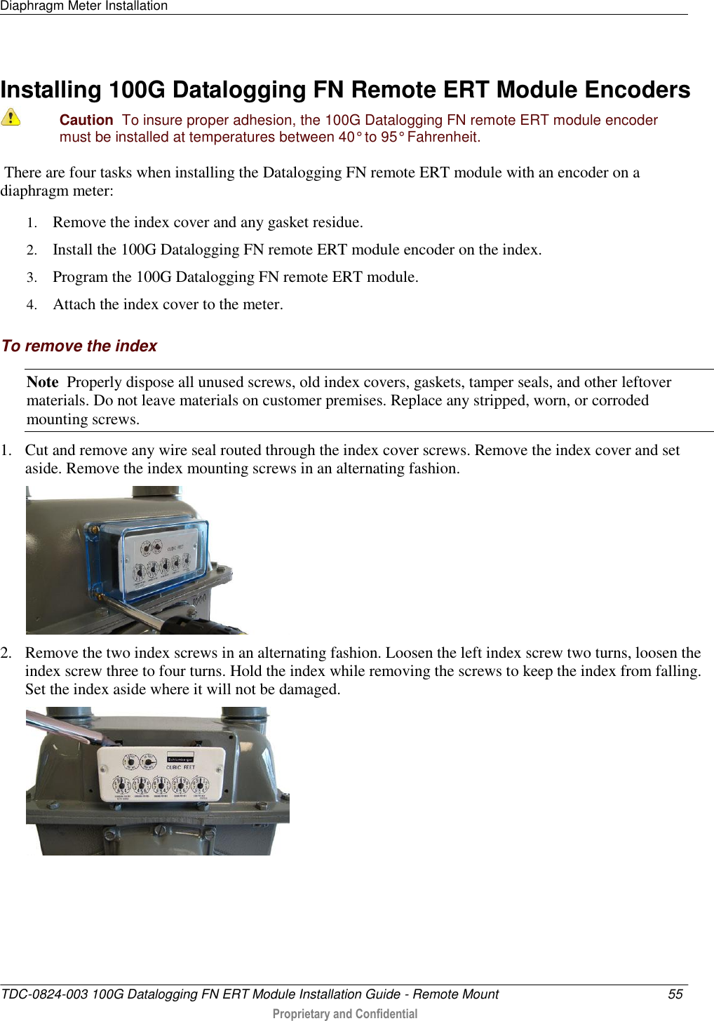 Diaphragm Meter Installation   TDC-0824-003 100G Datalogging FN ERT Module Installation Guide - Remote Mount  55   Proprietary and Confidential     Installing 100G Datalogging FN Remote ERT Module Encoders  Caution  To insure proper adhesion, the 100G Datalogging FN remote ERT module encoder must be installed at temperatures between 40° to 95° Fahrenheit.  There are four tasks when installing the Datalogging FN remote ERT module with an encoder on a diaphragm meter: 1. Remove the index cover and any gasket residue. 2. Install the 100G Datalogging FN remote ERT module encoder on the index. 3. Program the 100G Datalogging FN remote ERT module. 4. Attach the index cover to the meter.  To remove the index Note  Properly dispose all unused screws, old index covers, gaskets, tamper seals, and other leftover materials. Do not leave materials on customer premises. Replace any stripped, worn, or corroded mounting screws. 1. Cut and remove any wire seal routed through the index cover screws. Remove the index cover and set aside. Remove the index mounting screws in an alternating fashion.   2. Remove the two index screws in an alternating fashion. Loosen the left index screw two turns, loosen the index screw three to four turns. Hold the index while removing the screws to keep the index from falling. Set the index aside where it will not be damaged.  