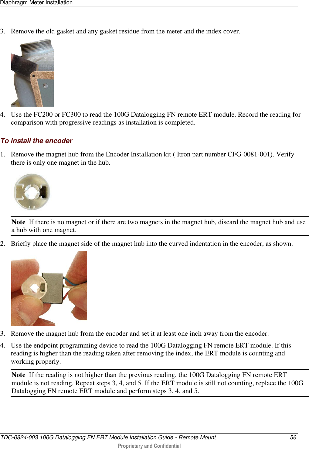 Diaphragm Meter Installation   TDC-0824-003 100G Datalogging FN ERT Module Installation Guide - Remote Mount  56  Proprietary and Confidential    3. Remove the old gasket and any gasket residue from the meter and the index cover.   4. Use the FC200 or FC300 to read the 100G Datalogging FN remote ERT module. Record the reading for comparison with progressive readings as installation is completed.  To install the encoder 1. Remove the magnet hub from the Encoder Installation kit ( Itron part number CFG-0081-001). Verify there is only one magnet in the hub.  Note  If there is no magnet or if there are two magnets in the magnet hub, discard the magnet hub and use a hub with one magnet. 2. Briefly place the magnet side of the magnet hub into the curved indentation in the encoder, as shown.  3. Remove the magnet hub from the encoder and set it at least one inch away from the encoder. 4. Use the endpoint programming device to read the 100G Datalogging FN remote ERT module. If this reading is higher than the reading taken after removing the index, the ERT module is counting and working properly. Note  If the reading is not higher than the previous reading, the 100G Datalogging FN remote ERT module is not reading. Repeat steps 3, 4, and 5. If the ERT module is still not counting, replace the 100G Datalogging FN remote ERT module and perform steps 3, 4, and 5. 