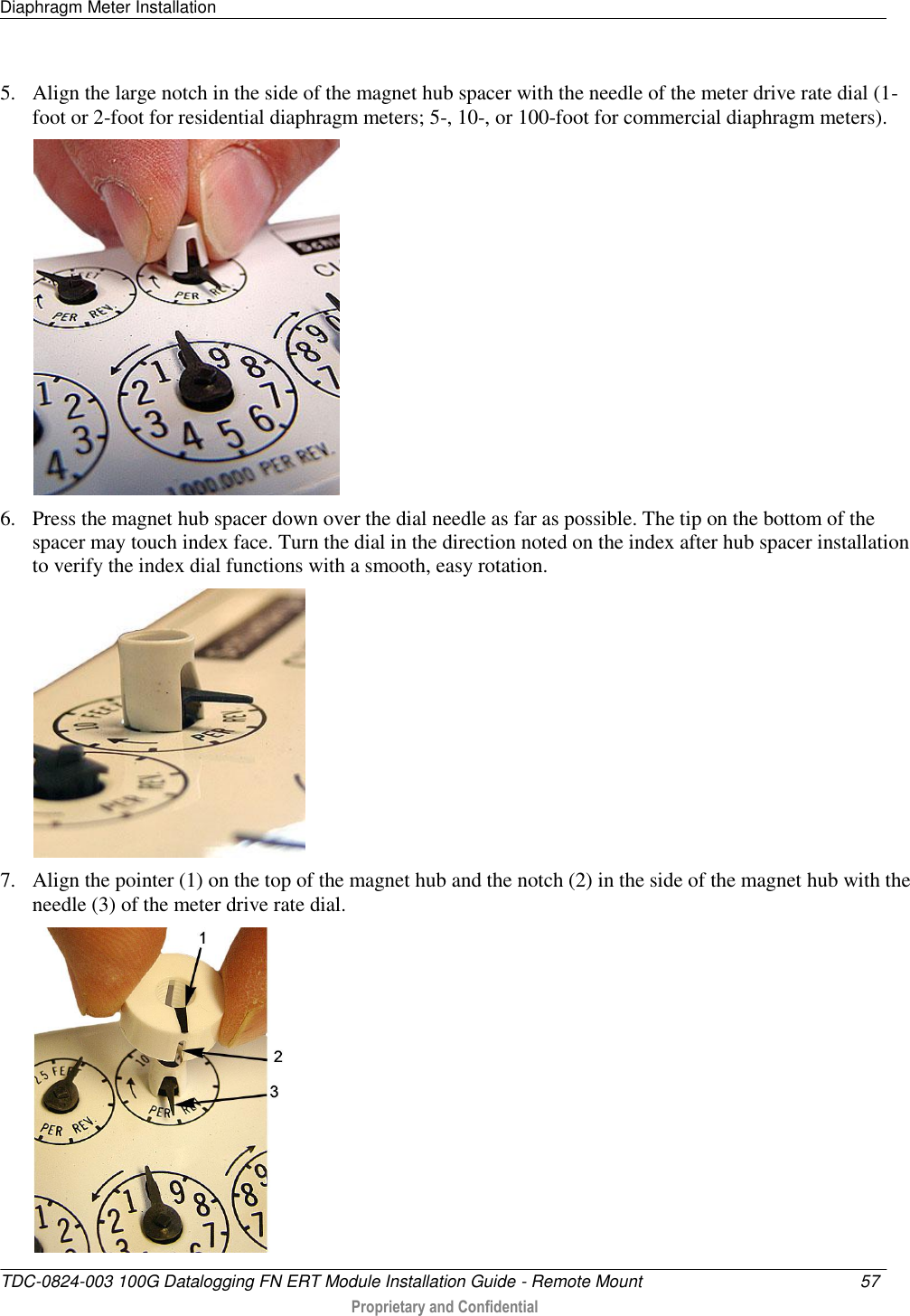 Diaphragm Meter Installation   TDC-0824-003 100G Datalogging FN ERT Module Installation Guide - Remote Mount  57   Proprietary and Confidential     5. Align the large notch in the side of the magnet hub spacer with the needle of the meter drive rate dial (1-foot or 2-foot for residential diaphragm meters; 5-, 10-, or 100-foot for commercial diaphragm meters).  6. Press the magnet hub spacer down over the dial needle as far as possible. The tip on the bottom of the spacer may touch index face. Turn the dial in the direction noted on the index after hub spacer installation to verify the index dial functions with a smooth, easy rotation.  7. Align the pointer (1) on the top of the magnet hub and the notch (2) in the side of the magnet hub with the needle (3) of the meter drive rate dial.  
