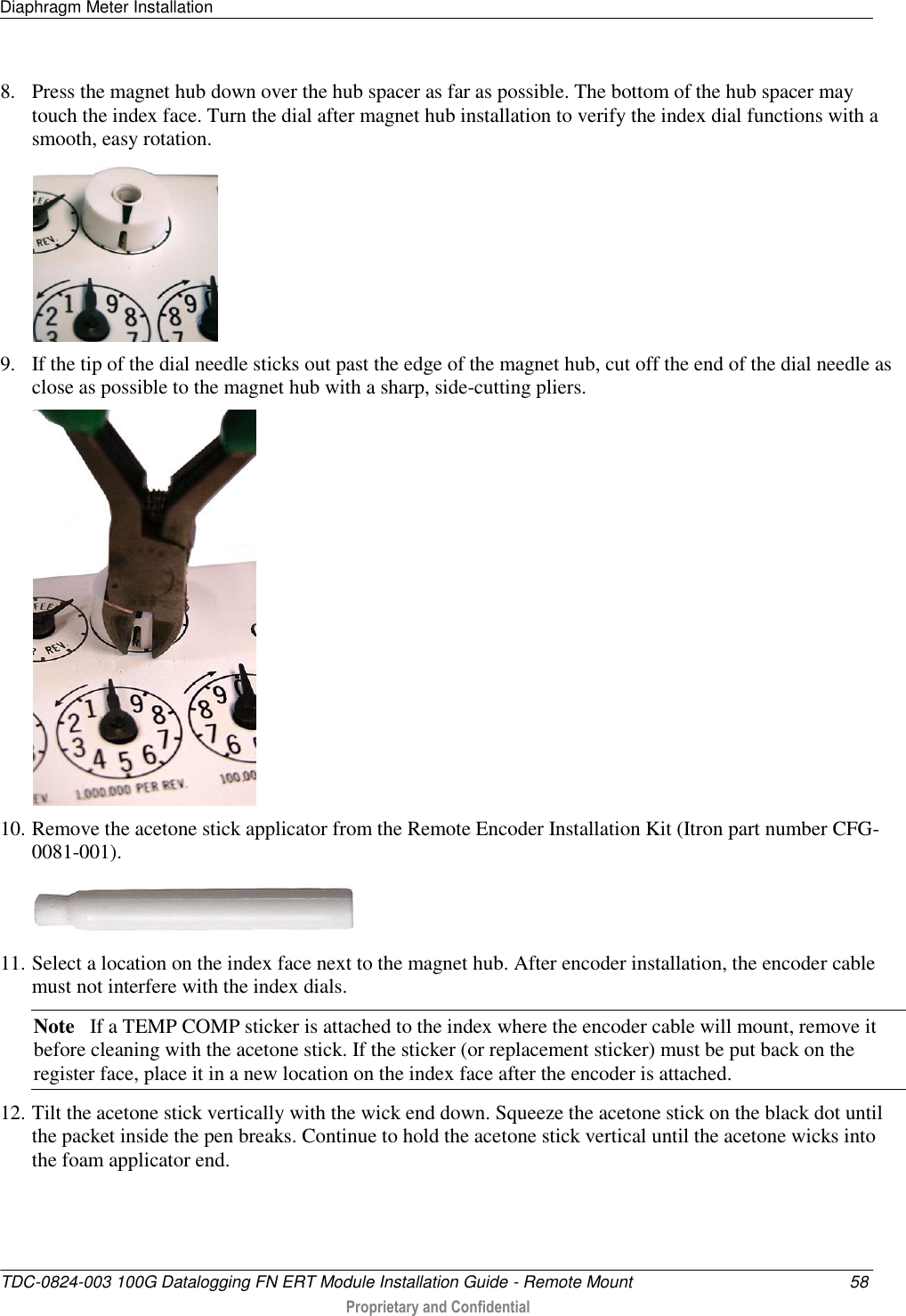 Diaphragm Meter Installation   TDC-0824-003 100G Datalogging FN ERT Module Installation Guide - Remote Mount  58  Proprietary and Confidential    8. Press the magnet hub down over the hub spacer as far as possible. The bottom of the hub spacer may touch the index face. Turn the dial after magnet hub installation to verify the index dial functions with a smooth, easy rotation.  9. If the tip of the dial needle sticks out past the edge of the magnet hub, cut off the end of the dial needle as close as possible to the magnet hub with a sharp, side-cutting pliers.  10. Remove the acetone stick applicator from the Remote Encoder Installation Kit (Itron part number CFG-0081-001).   11. Select a location on the index face next to the magnet hub. After encoder installation, the encoder cable must not interfere with the index dials. Note   If a TEMP COMP sticker is attached to the index where the encoder cable will mount, remove it before cleaning with the acetone stick. If the sticker (or replacement sticker) must be put back on the register face, place it in a new location on the index face after the encoder is attached. 12. Tilt the acetone stick vertically with the wick end down. Squeeze the acetone stick on the black dot until the packet inside the pen breaks. Continue to hold the acetone stick vertical until the acetone wicks into the foam applicator end. 